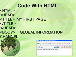 Code With HTML
<HTML>
<HEAD>
<TITLE> MY FIRST PAGE
</TITLE>
</HEAD>
<BODY> GLOBAL INFORMATION
CHANNEL
</BODY>
</HTML>
 
