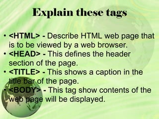 Explain these tags
• <HTML> - Describe HTML web page that
is to be viewed by a web browser.
• <HEAD> - This defines the header
section of the page.
• <TITLE> - This shows a caption in the
title bar of the page.
• <BODY> - This tag show contents of the
web page will be displayed.
 