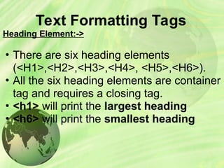 Text Formatting Tags
Heading Element:->
• There are six heading elements
(<H1>,<H2>,<H3>,<H4>, <H5>,<H6>).
• All the six heading elements are container
tag and requires a closing tag.
• <h1> will print the largest heading
• <h6> will print the smallest heading
 