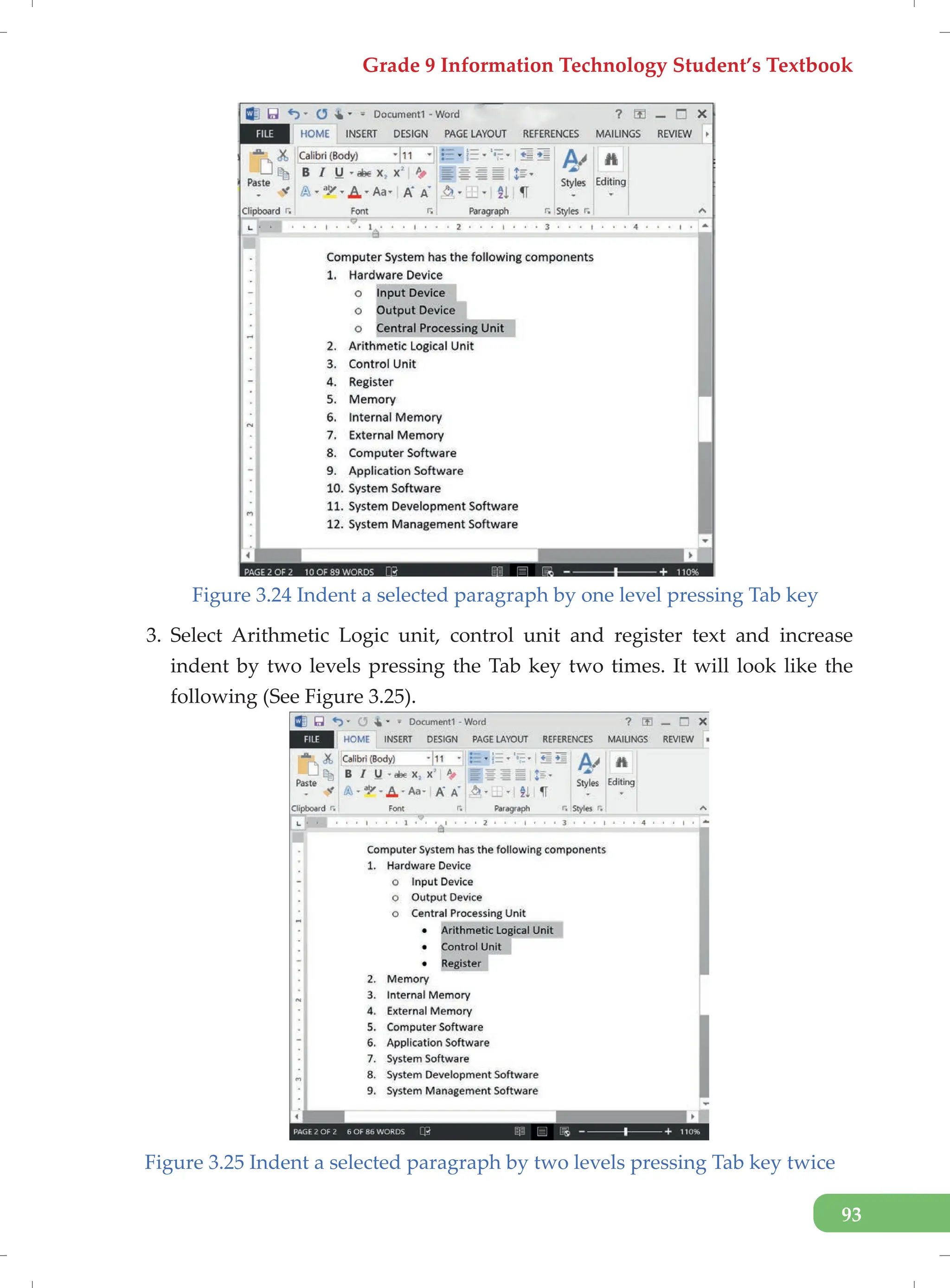 Grade 9 Information Technology Student’s Textbook
93
Figure 3.24 Indent a selected paragraph by one level pressing Tab key
3. Select Arithmetic Logic unit, control unit and register text and increase
indent by two levels pressing the Tab key two times. It will look like the
following (See Figure 3.25).
Figure 3.25 Indent a selected paragraph by two levels pressing Tab key twice
 