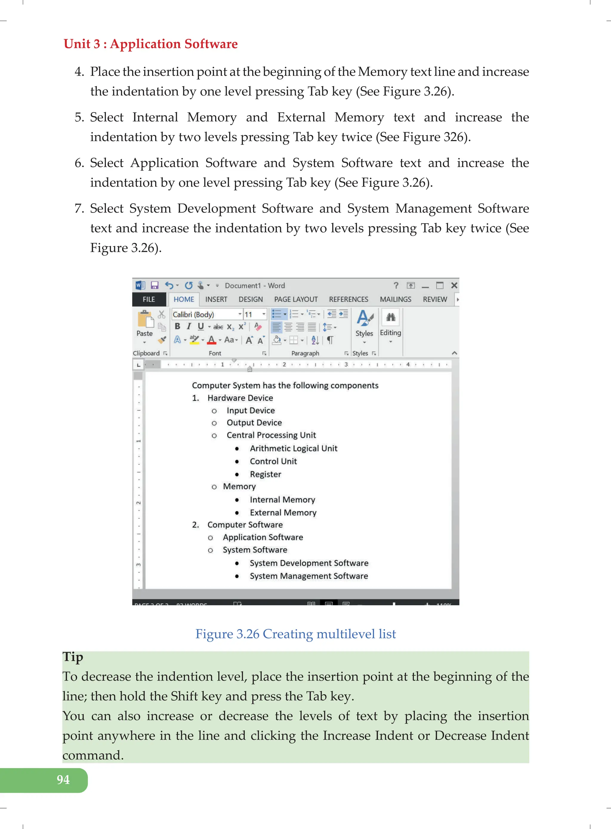 Unit 3 : Application Software
94
4. Place the insertion point at the beginning of the Memory text line and increase
the indentation by one level pressing Tab key (See Figure 3.26).
5. Select Internal Memory and External Memory text and increase the
indentation by two levels pressing Tab key twice (See Figure 326).
6. Select Application Software and System Software text and increase the
indentation by one level pressing Tab key (See Figure 3.26).
7. Select System Development Software and System Management Software
text and increase the indentation by two levels pressing Tab key twice (See
Figure 3.26).
Figure 3.26 Creating multilevel list
Tip
To decrease the indention level, place the insertion point at the beginning of the
line; then hold the Shift key and press the Tab key.
You can also increase or decrease the levels of text by placing the insertion
point anywhere in the line and clicking the Increase Indent or Decrease Indent
command.
 