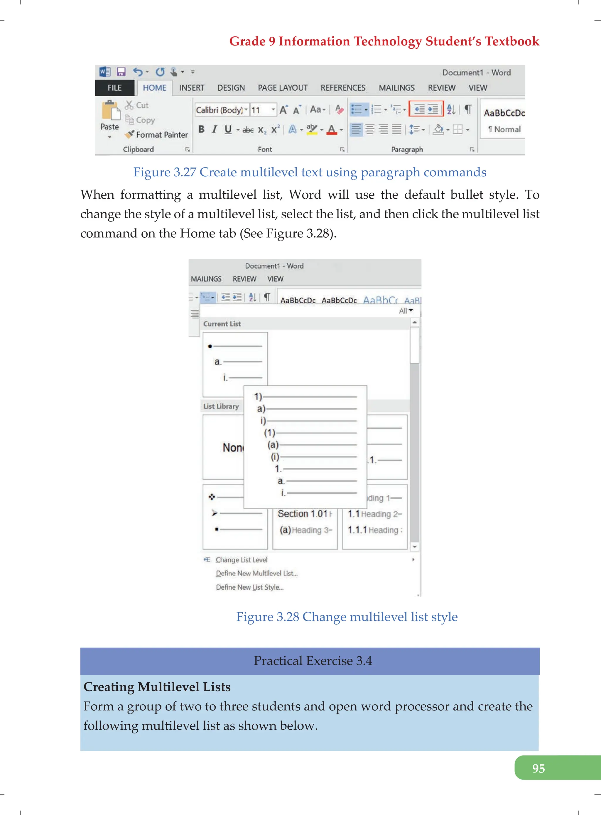 Grade 9 Information Technology Student’s Textbook
95
Figure 3.27 Create multilevel text using paragraph commands
When formatting a multilevel list, Word will use the default bullet style. To
change the style of a multilevel list, select the list, and then click the multilevel list
command on the Home tab (See Figure 3.28).
Figure 3.28 Change multilevel list style
Practical Exercise 3.4
Creating Multilevel Lists
Form a group of two to three students and open word processor and create the
following multilevel list as shown below.
 