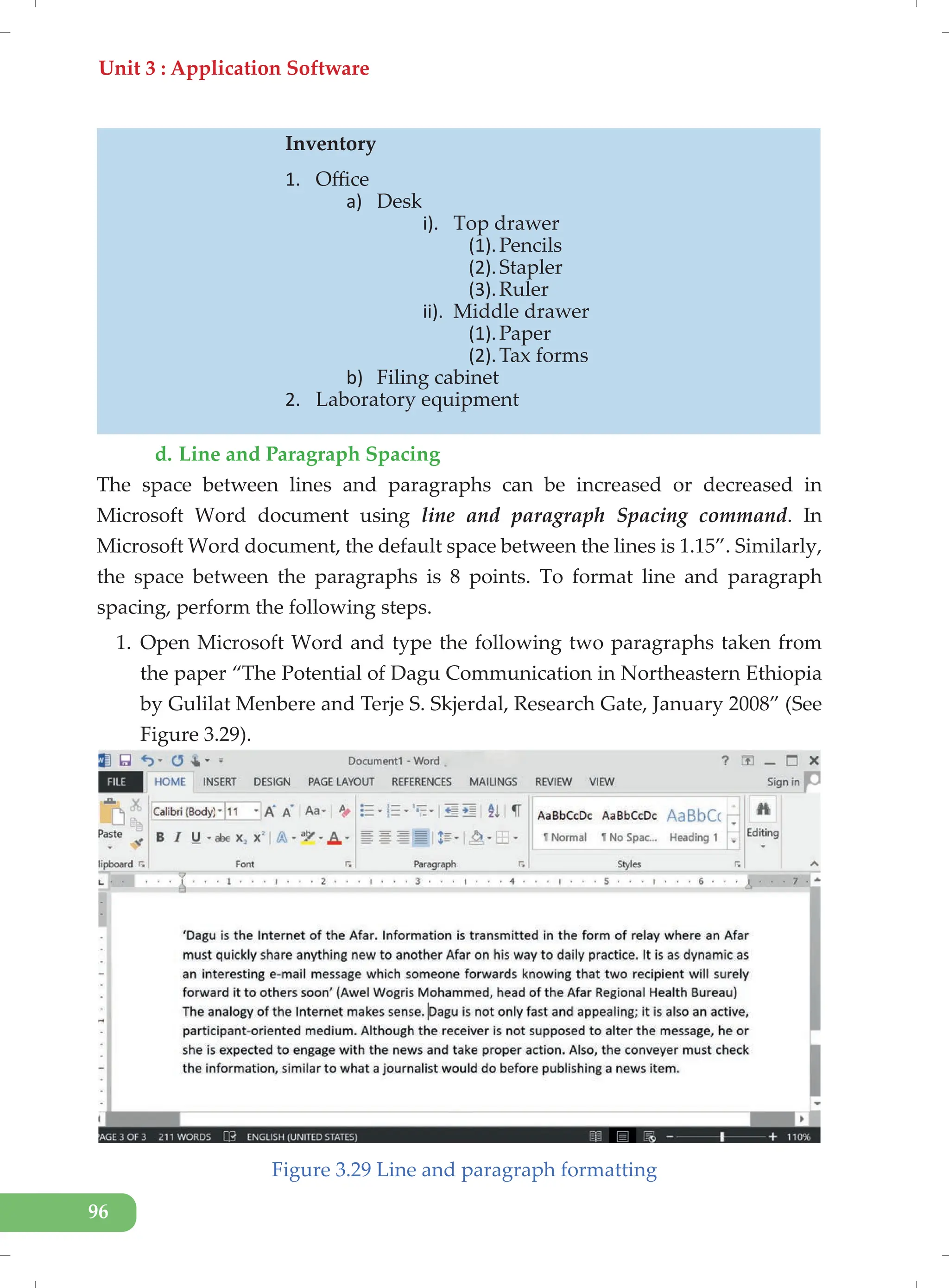 Unit 3 : Application Software
96
d. Line and Paragraph Spacing
The space between lines and paragraphs can be increased or decreased in
Microsoft Word document using line and paragraph Spacing command. In
Microsoft Word document, the default space between the lines is 1.15”. Similarly,
the space between the paragraphs is 8 points. To format line and paragraph
spacing, perform the following steps.
1. Open Microsoft Word and type the following two paragraphs taken from
the paper “The Potential of Dagu Communication in Northeastern Ethiopia
by Gulilat Menbere and Terje S. Skjerdal, Research Gate, January 2008” (See
Figure 3.29).
Figure 3.29 Line and paragraph formatting
Inventory
1. Office
a) Desk
i). Top drawer
(1).Pencils
(2).Stapler
(3).Ruler
ii). Middle drawer
(1).Paper
(2).Tax forms
b) Filing cabinet
2. Laboratory equipment
 