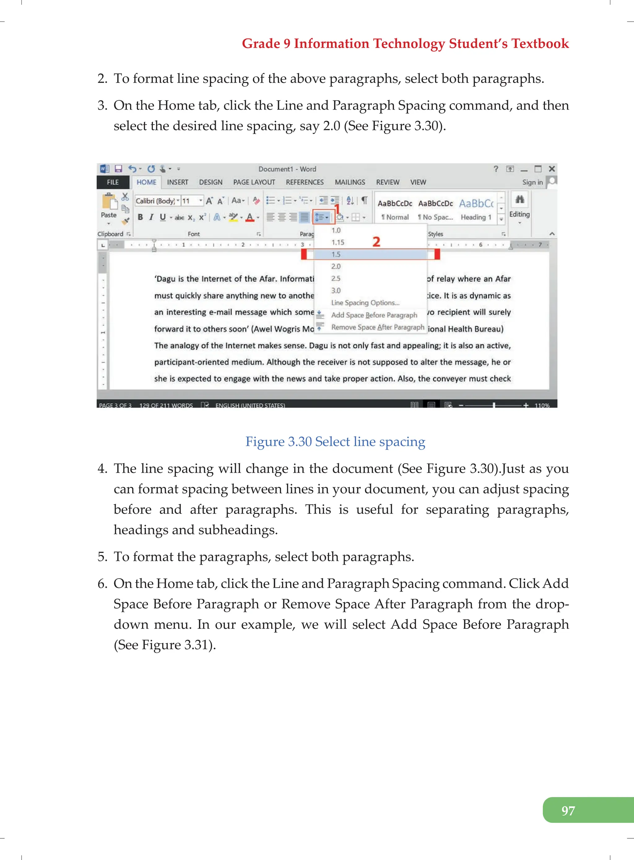 Grade 9 Information Technology Student’s Textbook
97
2. To format line spacing of the above paragraphs, select both paragraphs.
3. On the Home tab, click the Line and Paragraph Spacing command, and then
select the desired line spacing, say 2.0 (See Figure 3.30).
Figure 3.30 Select line spacing
4. The line spacing will change in the document (See Figure 3.30).Just as you
can format spacing between lines in your document, you can adjust spacing
before and after paragraphs. This is useful for separating paragraphs,
headings and subheadings.
5. To format the paragraphs, select both paragraphs.
6. On the Home tab, click the Line and Paragraph Spacing command. ClickAdd
Space Before Paragraph or Remove Space After Paragraph from the drop-
down menu. In our example, we will select Add Space Before Paragraph
(See Figure 3.31).
 