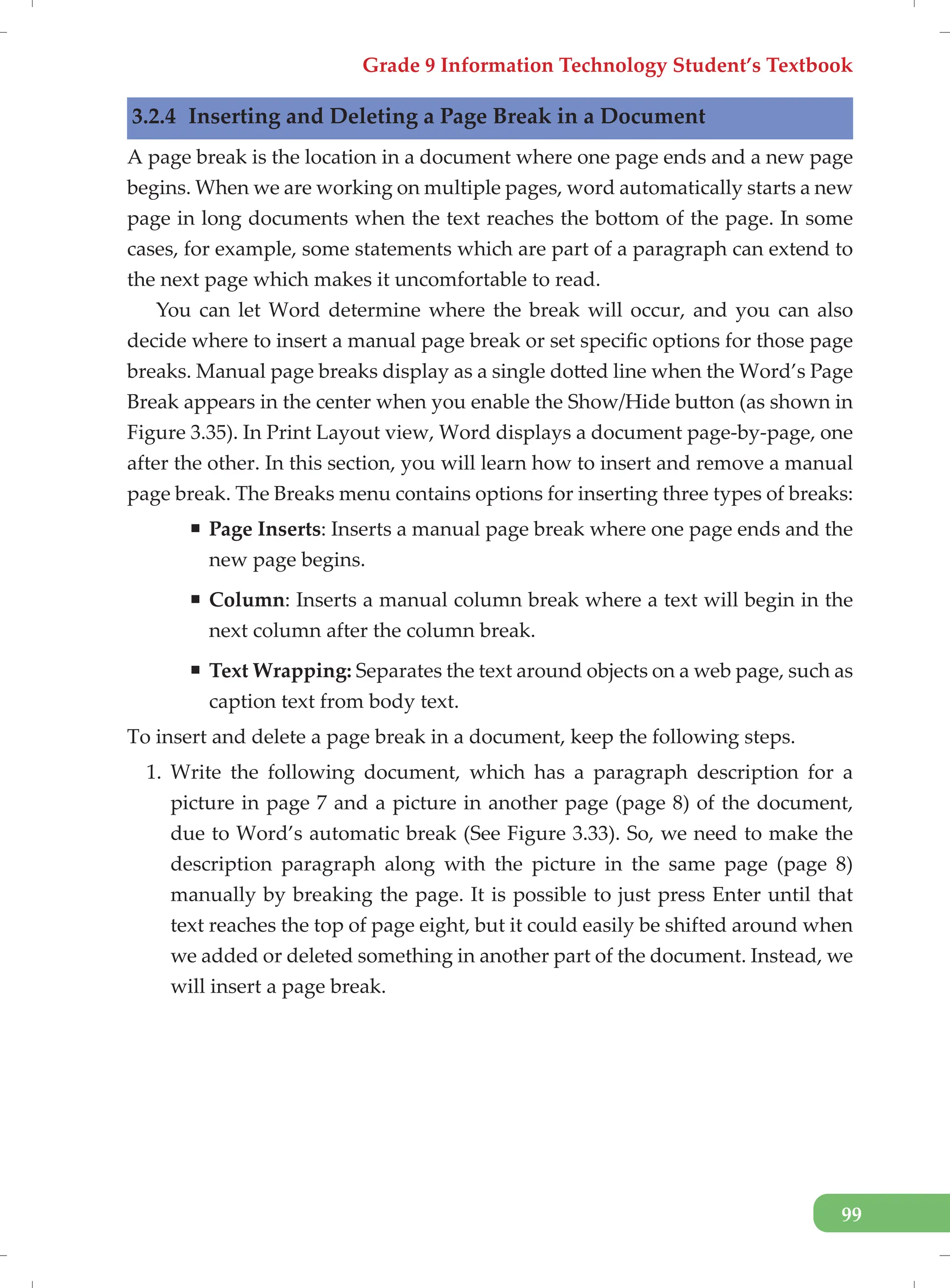 Grade 9 Information Technology Student’s Textbook
99
3.2.4 Inserting and Deleting a Page Break in a Document
A page break is the location in a document where one page ends and a new page
begins. When we are working on multiple pages, word automatically starts a new
page in long documents when the text reaches the bottom of the page. In some
cases, for example, some statements which are part of a paragraph can extend to
the next page which makes it uncomfortable to read.
You can let Word determine where the break will occur, and you can also
decide where to insert a manual page break or set specific options for those page
breaks. Manual page breaks display as a single dotted line when the Word’s Page
Break appears in the center when you enable the Show/Hide button (as shown in
Figure 3.35). In Print Layout view, Word displays a document page-by-page, one
after the other. In this section, you will learn how to insert and remove a manual
page break. The Breaks menu contains options for inserting three types of breaks:
ƒ Page Inserts: Inserts a manual page break where one page ends and the
new page begins.
ƒ Column: Inserts a manual column break where a text will begin in the
next column after the column break.
ƒ Text Wrapping: Separates the text around objects on a web page, such as
caption text from body text.
To insert and delete a page break in a document, keep the following steps.
1. Write the following document, which has a paragraph description for a
picture in page 7 and a picture in another page (page 8) of the document,
due to Word’s automatic break (See Figure 3.33). So, we need to make the
description paragraph along with the picture in the same page (page 8)
manually by breaking the page. It is possible to just press Enter until that
text reaches the top of page eight, but it could easily be shifted around when
we added or deleted something in another part of the document. Instead, we
will insert a page break.
 