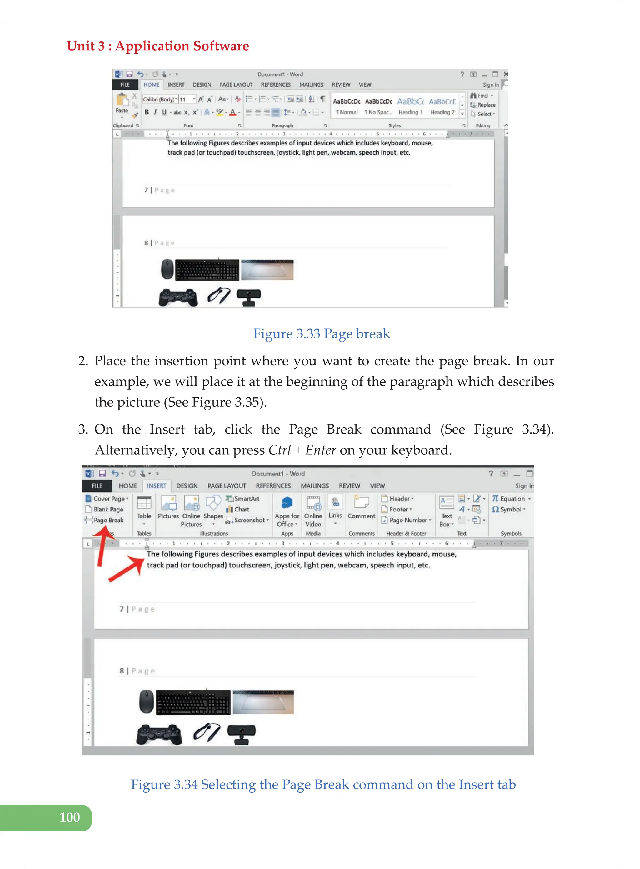 Unit 3 : Application Software
100
Figure 3.33 Page break
2. Place the insertion point where you want to create the page break. In our
example, we will place it at the beginning of the paragraph which describes
the picture (See Figure 3.35).
3. On the Insert tab, click the Page Break command (See Figure 3.34).
Alternatively, you can press Ctrl + Enter on your keyboard.
Figure 3.34 Selecting the Page Break command on the Insert tab
 