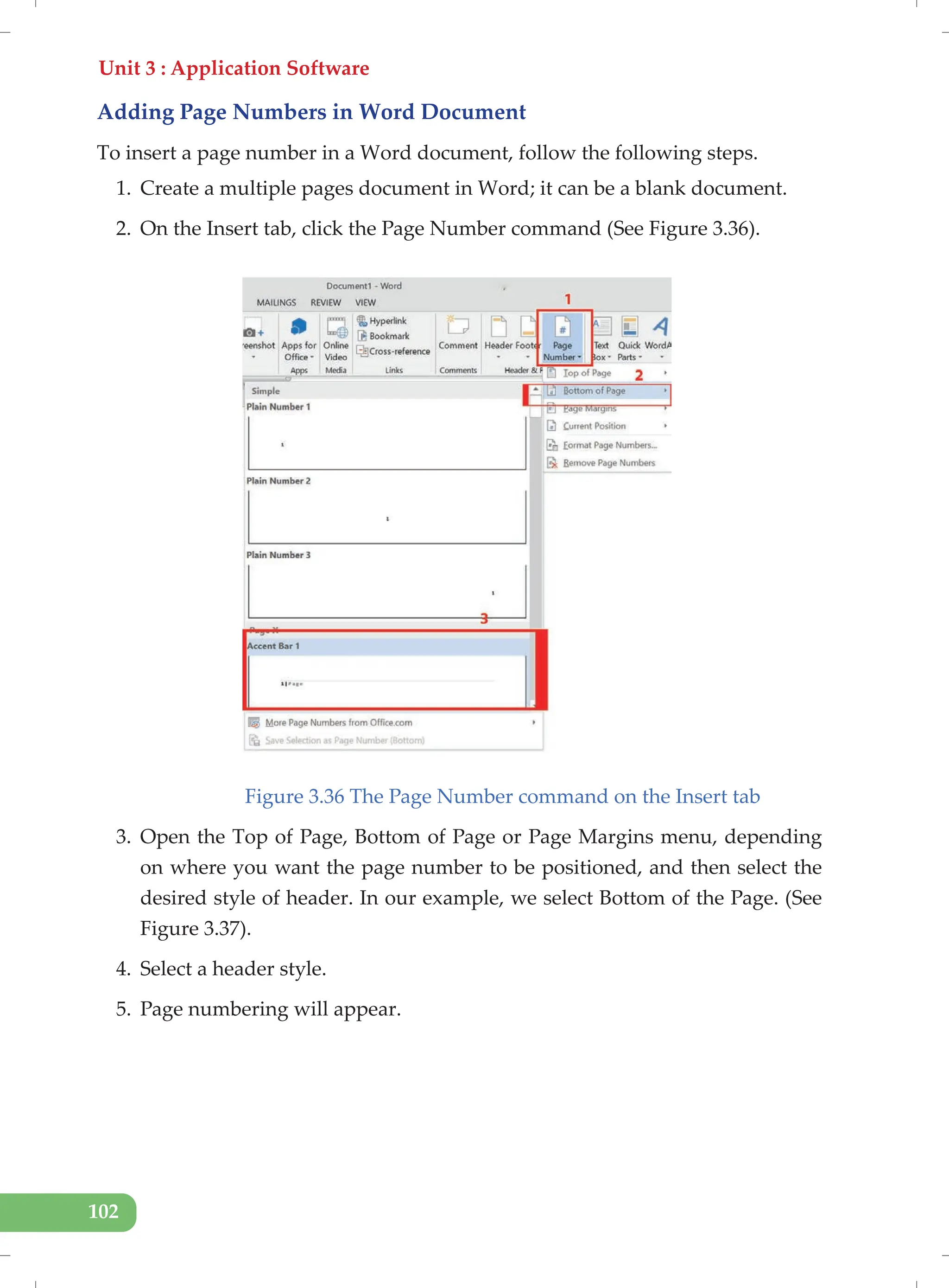 Unit 3 : Application Software
102
Adding Page Numbers in Word Document
To insert a page number in a Word document, follow the following steps.
1. Create a multiple pages document in Word; it can be a blank document.
2. On the Insert tab, click the Page Number command (See Figure 3.36).
Figure 3.36 The Page Number command on the Insert tab
3. Open the Top of Page, Bottom of Page or Page Margins menu, depending
on where you want the page number to be positioned, and then select the
desired style of header. In our example, we select Bottom of the Page. (See
Figure 3.37).
4. Select a header style.
5. Page numbering will appear.
 