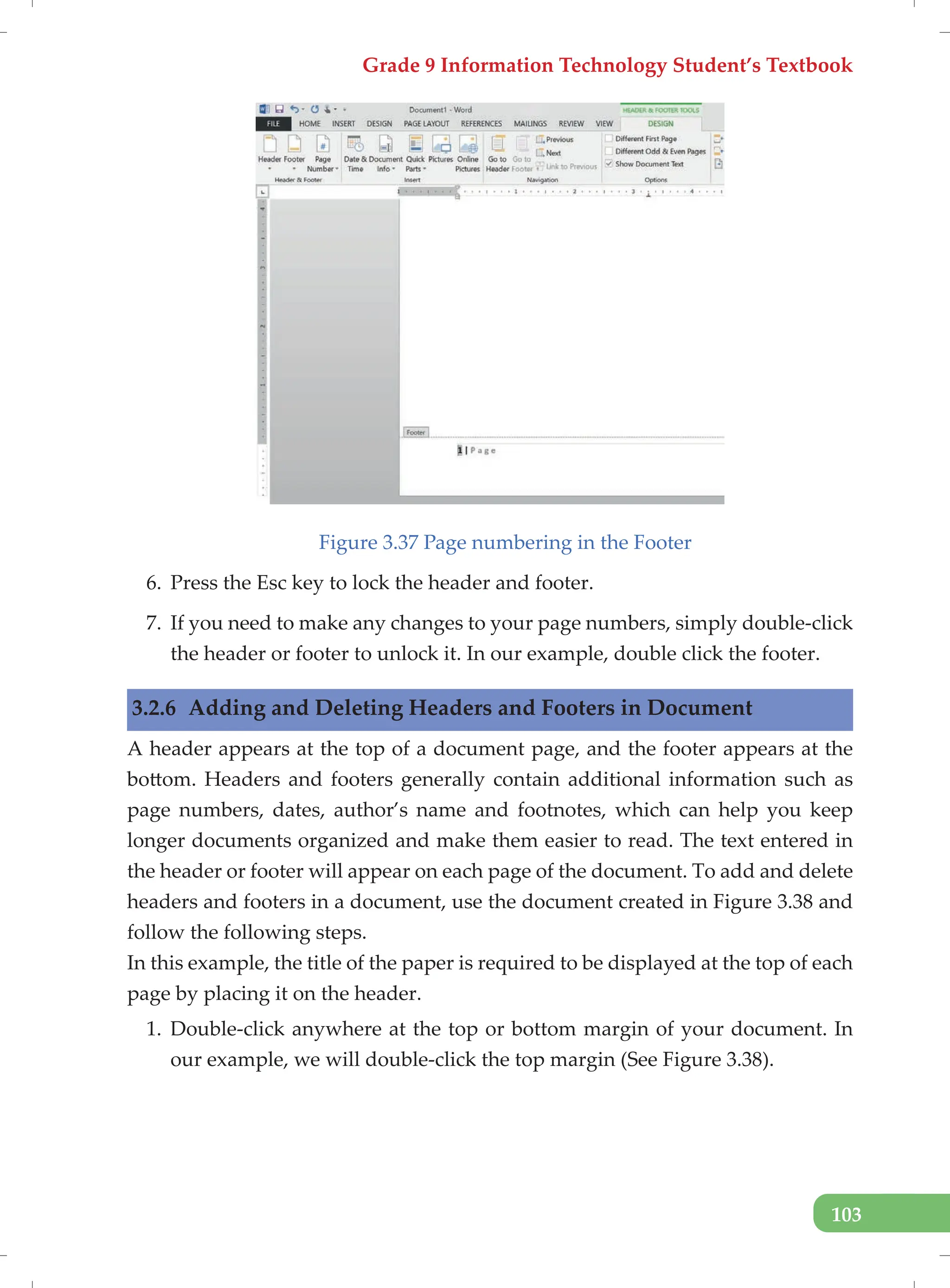 Grade 9 Information Technology Student’s Textbook
103
Figure 3.37 Page numbering in the Footer
6. Press the Esc key to lock the header and footer.
7. If you need to make any changes to your page numbers, simply double-click
the header or footer to unlock it. In our example, double click the footer.
3.2.6 Adding and Deleting Headers and Footers in Document
A header appears at the top of a document page, and the footer appears at the
bottom. Headers and footers generally contain additional information such as
page numbers, dates, author’s name and footnotes, which can help you keep
longer documents organized and make them easier to read. The text entered in
the header or footer will appear on each page of the document. To add and delete
headers and footers in a document, use the document created in Figure 3.38 and
follow the following steps.
In this example, the title of the paper is required to be displayed at the top of each
page by placing it on the header.
1. Double-click anywhere at the top or bottom margin of your document. In
our example, we will double-click the top margin (See Figure 3.38).
 