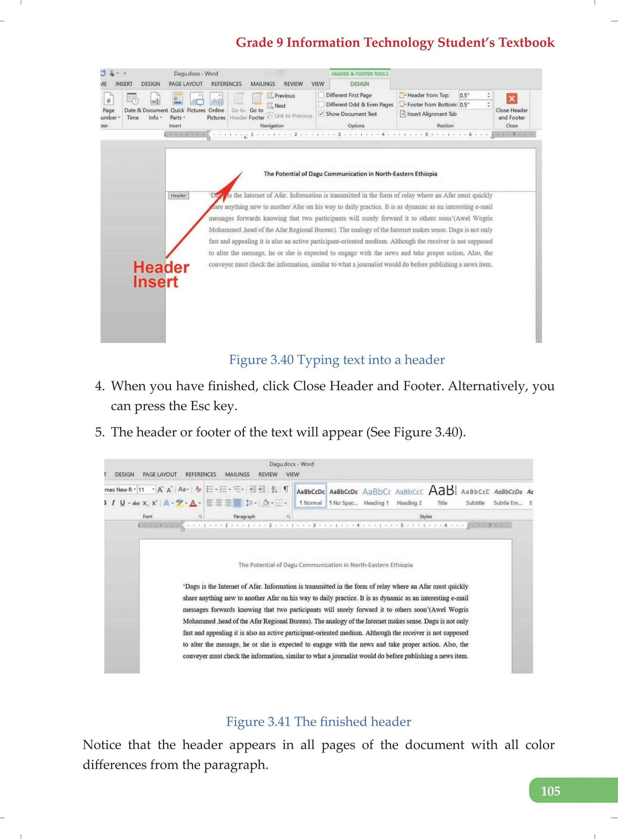 Grade 9 Information Technology Student’s Textbook
105
Figure 3.40 Typing text into a header
4. When you have finished, click Close Header and Footer. Alternatively, you
can press the Esc key.
5. The header or footer of the text will appear (See Figure 3.40).
Figure 3.41 The finished header
Notice that the header appears in all pages of the document with all color
differences from the paragraph.
 