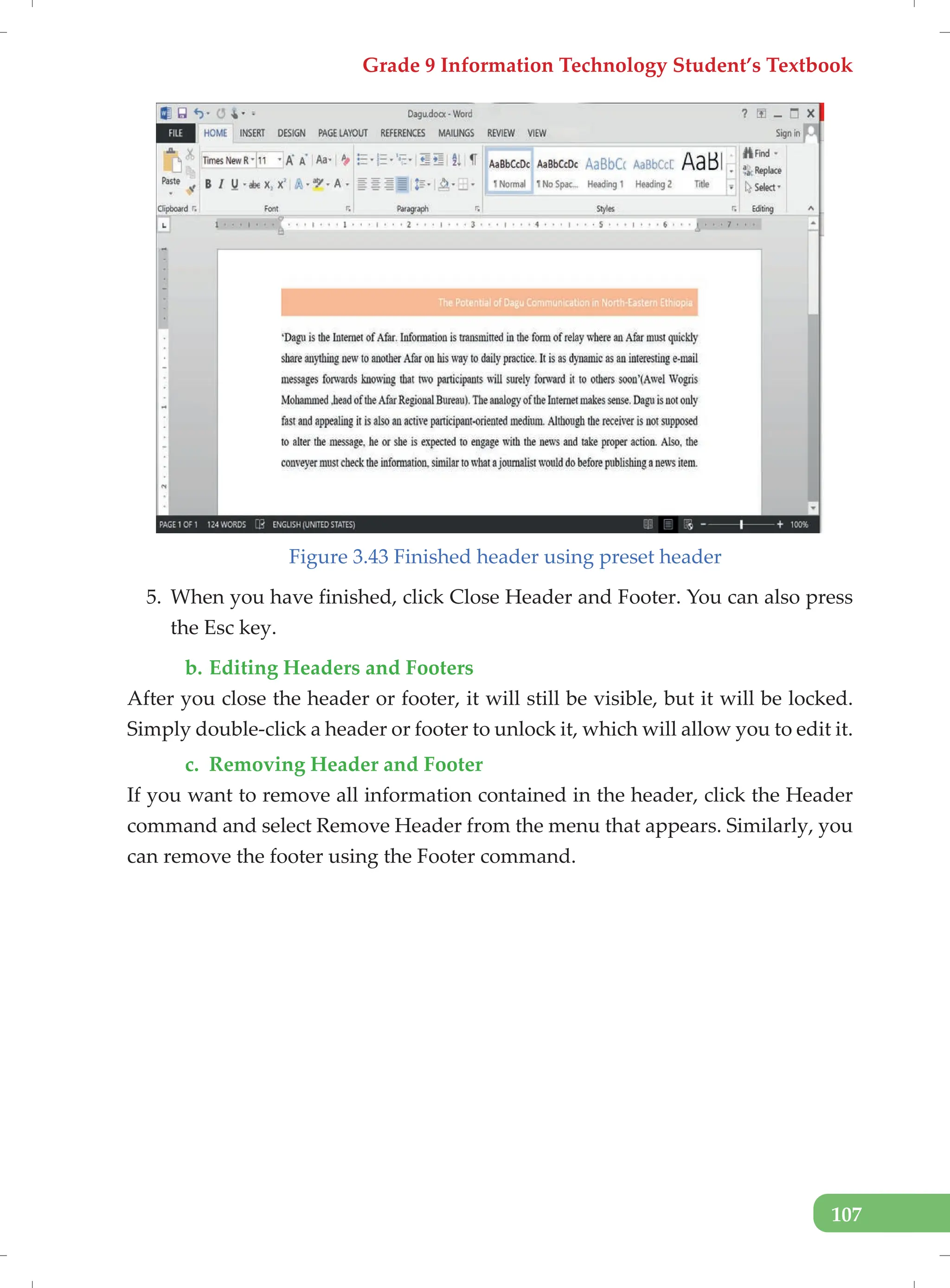 Grade 9 Information Technology Student’s Textbook
107
Figure 3.43 Finished header using preset header
5. When you have finished, click Close Header and Footer. You can also press
the Esc key.
b. Editing Headers and Footers
After you close the header or footer, it will still be visible, but it will be locked.
Simply double-click a header or footer to unlock it, which will allow you to edit it.
c. Removing Header and Footer
If you want to remove all information contained in the header, click the Header
command and select Remove Header from the menu that appears. Similarly, you
can remove the footer using the Footer command.
 