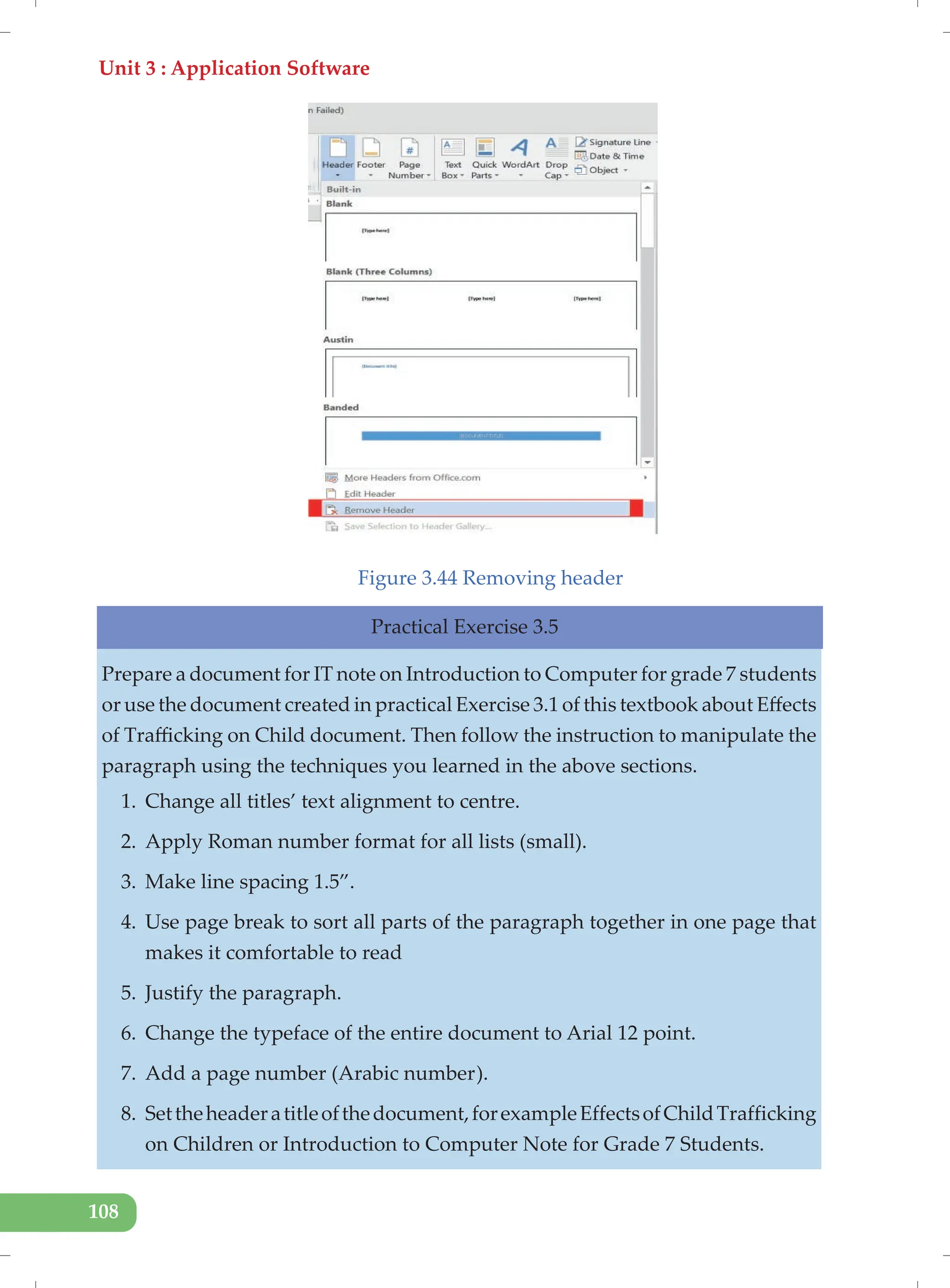 Unit 3 : Application Software
108
Figure 3.44 Removing header
Practical Exercise 3.5
Prepare a document for IT note on Introduction to Computer for grade 7 students
or use the document created in practical Exercise 3.1 of this textbook about Effects
of Trafficking on Child document. Then follow the instruction to manipulate the
paragraph using the techniques you learned in the above sections.
1. Change all titles’ text alignment to centre.
2. Apply Roman number format for all lists (small).
3. Make line spacing 1.5”.
4. Use page break to sort all parts of the paragraph together in one page that
makes it comfortable to read
5. Justify the paragraph.
6. Change the typeface of the entire document to Arial 12 point.
7. Add a page number (Arabic number).
8. Settheheaderatitleofthedocument,forexampleEffectsofChildTrafficking
on Children or Introduction to Computer Note for Grade 7 Students.
 