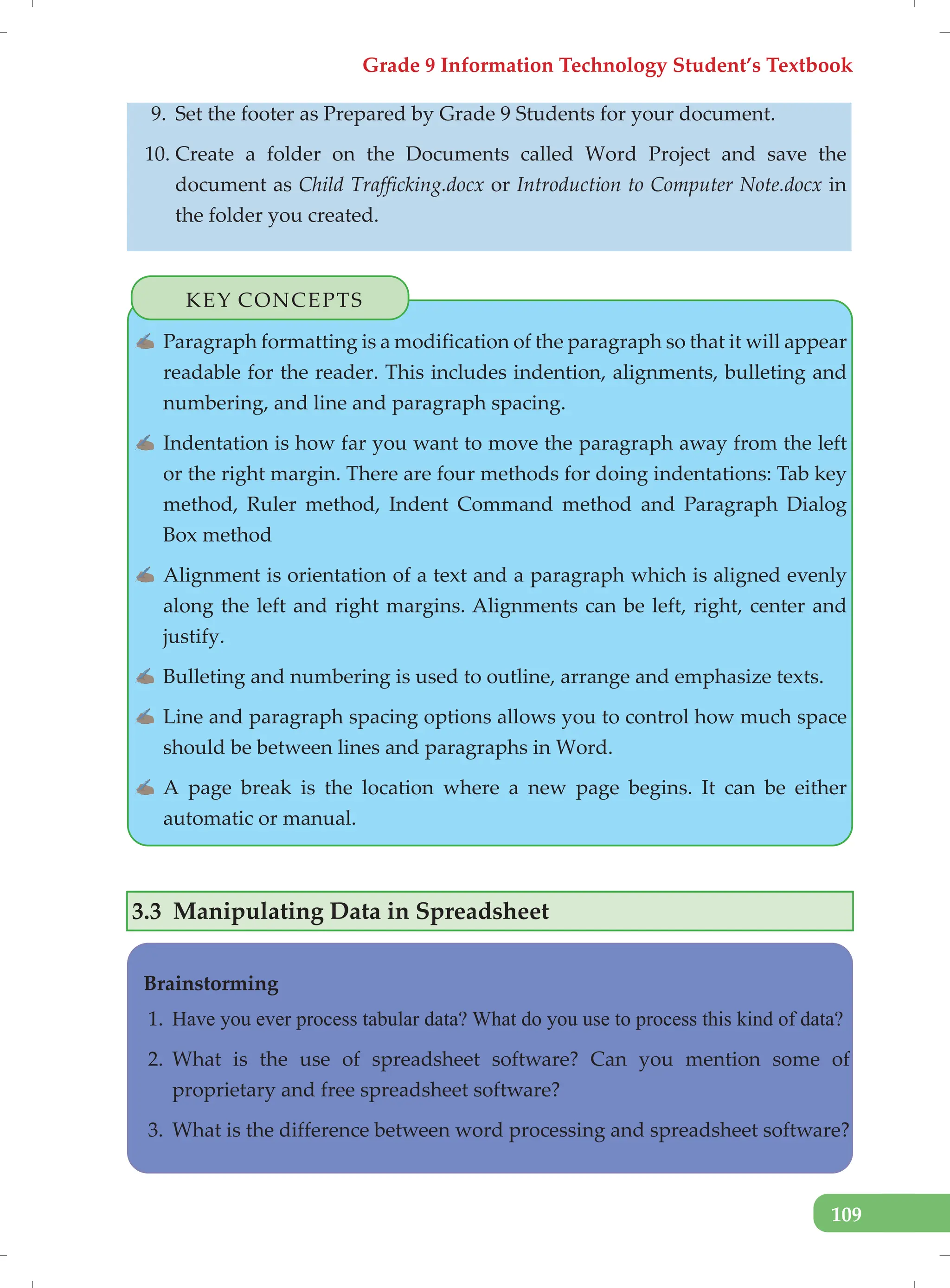 Grade 9 Information Technology Student’s Textbook
109
9. Set the footer as Prepared by Grade 9 Students for your document.
10. Create a folder on the Documents called Word Project and save the
document as Child Trafficking.docx or Introduction to Computer Note.docx in
the folder you created.
KEY CONCEPTS
✍ Paragraph formatting is a modification of the paragraph so that it will appear
readable for the reader. This includes indention, alignments, bulleting and
numbering, and line and paragraph spacing.
✍ Indentation is how far you want to move the paragraph away from the left
or the right margin. There are four methods for doing indentations: Tab key
method, Ruler method, Indent Command method and Paragraph Dialog
Box method
✍ Alignment is orientation of a text and a paragraph which is aligned evenly
along the left and right margins. Alignments can be left, right, center and
justify.
✍ Bulleting and numbering is used to outline, arrange and emphasize texts.
✍ Line and paragraph spacing options allows you to control how much space
should be between lines and paragraphs in Word.
✍ A page break is the location where a new page begins. It can be either
automatic or manual.
3.3 Manipulating Data in Spreadsheet
Brainstorming
1. Have you ever process tabular data? What do you use to process this kind of data?
2. What is the use of spreadsheet software? Can you mention some of
proprietary and free spreadsheet software?
3. What is the difference between word processing and spreadsheet software?
 