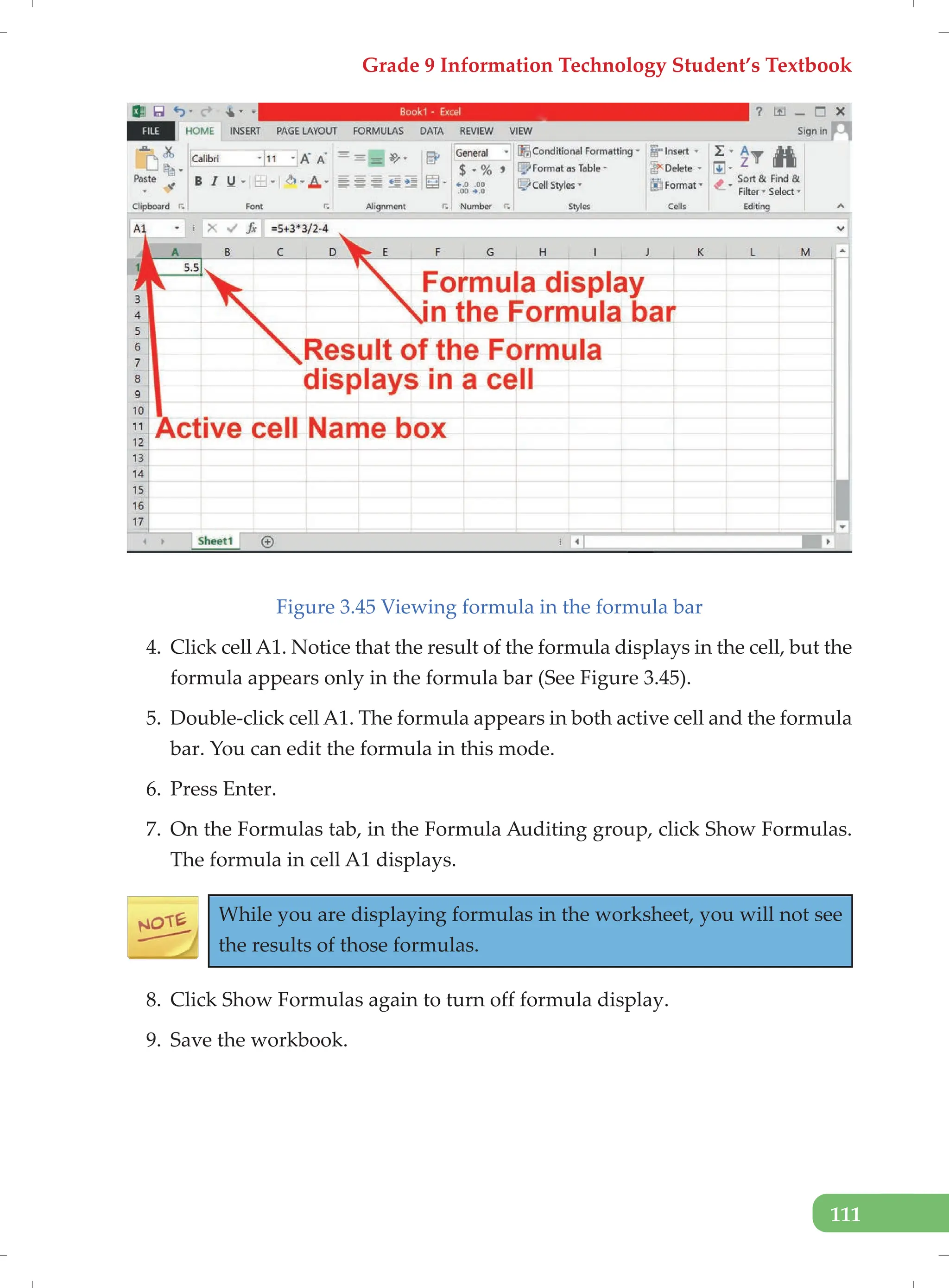 Grade 9 Information Technology Student’s Textbook
111
Figure 3.45 Viewing formula in the formula bar
4. Click cell A1. Notice that the result of the formula displays in the cell, but the
formula appears only in the formula bar (See Figure 3.45).
5. Double-click cell A1. The formula appears in both active cell and the formula
bar. You can edit the formula in this mode.
6. Press Enter.
7. On the Formulas tab, in the Formula Auditing group, click Show Formulas.
The formula in cell A1 displays.
While you are displaying formulas in the worksheet, you will not see
the results of those formulas.
8. Click Show Formulas again to turn off formula display.
9. Save the workbook.
 