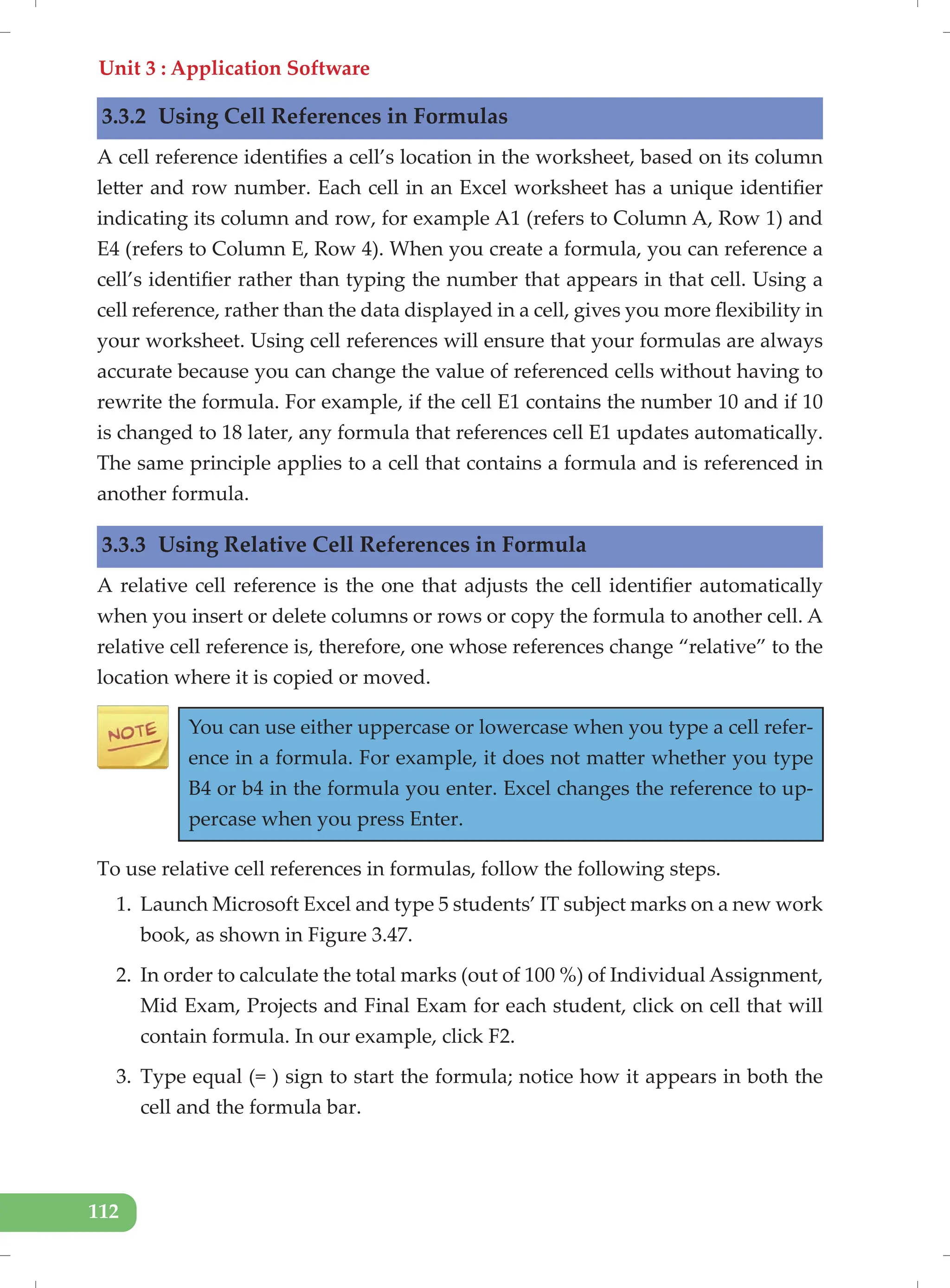 Unit 3 : Application Software
112
3.3.2 Using Cell References in Formulas
A cell reference identifies a cell’s location in the worksheet, based on its column
letter and row number. Each cell in an Excel worksheet has a unique identifier
indicating its column and row, for example A1 (refers to Column A, Row 1) and
E4 (refers to Column E, Row 4). When you create a formula, you can reference a
cell’s identifier rather than typing the number that appears in that cell. Using a
cell reference, rather than the data displayed in a cell, gives you more flexibility in
your worksheet. Using cell references will ensure that your formulas are always
accurate because you can change the value of referenced cells without having to
rewrite the formula. For example, if the cell E1 contains the number 10 and if 10
is changed to 18 later, any formula that references cell E1 updates automatically.
The same principle applies to a cell that contains a formula and is referenced in
another formula.
3.3.3 Using Relative Cell References in Formula
A relative cell reference is the one that adjusts the cell identifier automatically
when you insert or delete columns or rows or copy the formula to another cell. A
relative cell reference is, therefore, one whose references change “relative” to the
location where it is copied or moved.
You can use either uppercase or lowercase when you type a cell refer-
ence in a formula. For example, it does not matter whether you type
B4 or b4 in the formula you enter. Excel changes the reference to up-
percase when you press Enter.
To use relative cell references in formulas, follow the following steps.
1. Launch Microsoft Excel and type 5 students’ IT subject marks on a new work
book, as shown in Figure 3.47.
2. In order to calculate the total marks (out of 100 %) of Individual Assignment,
Mid Exam, Projects and Final Exam for each student, click on cell that will
contain formula. In our example, click F2.
3. Type equal (= ) sign to start the formula; notice how it appears in both the
cell and the formula bar.
 
