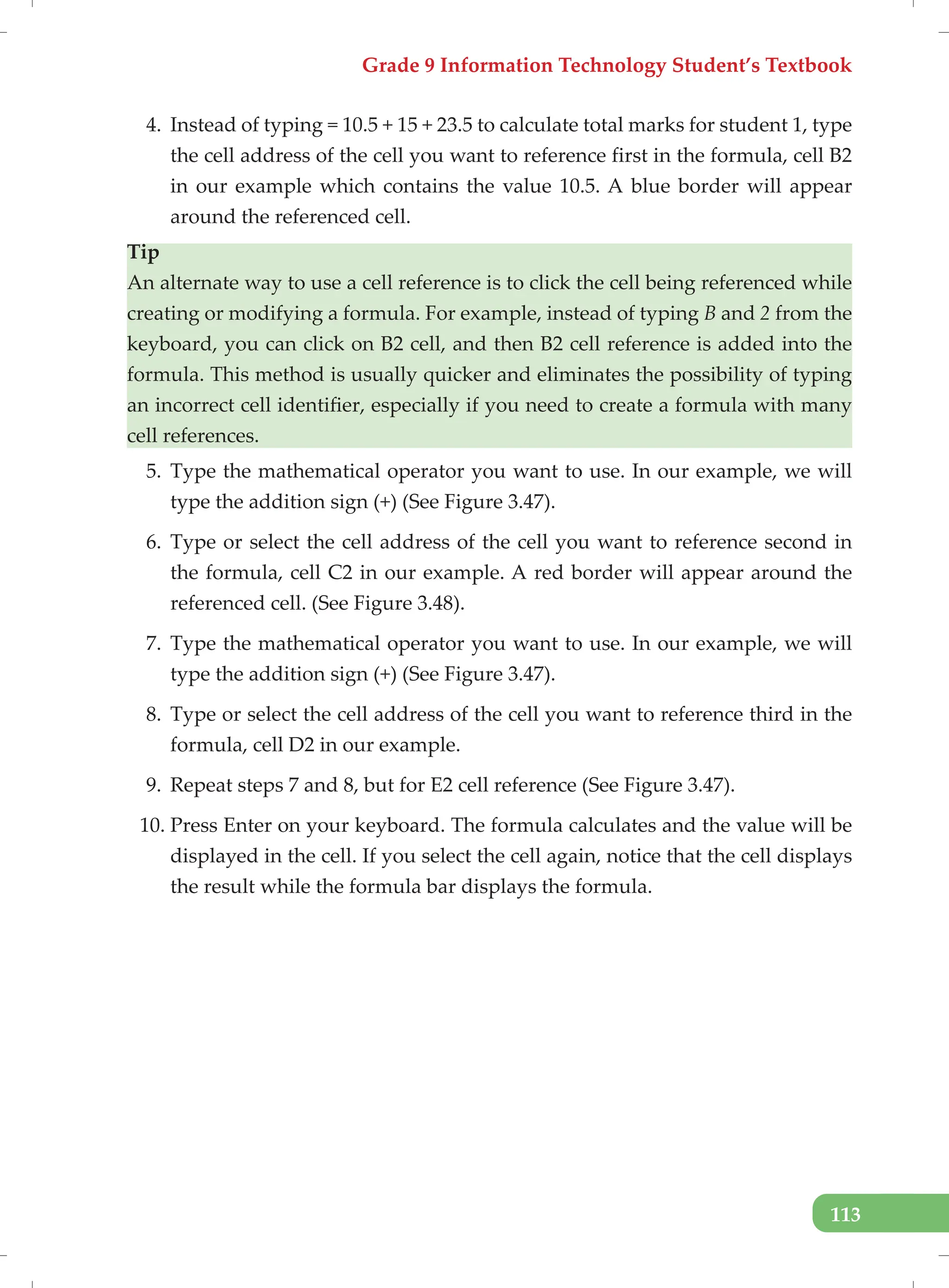 Grade 9 Information Technology Student’s Textbook
113
4. Instead of typing = 10.5 + 15 + 23.5 to calculate total marks for student 1, type
the cell address of the cell you want to reference first in the formula, cell B2
in our example which contains the value 10.5. A blue border will appear
around the referenced cell.
Tip
An alternate way to use a cell reference is to click the cell being referenced while
creating or modifying a formula. For example, instead of typing B and 2 from the
keyboard, you can click on B2 cell, and then B2 cell reference is added into the
formula. This method is usually quicker and eliminates the possibility of typing
an incorrect cell identifier, especially if you need to create a formula with many
cell references.
5. Type the mathematical operator you want to use. In our example, we will
type the addition sign (+) (See Figure 3.47).
6. Type or select the cell address of the cell you want to reference second in
the formula, cell C2 in our example. A red border will appear around the
referenced cell. (See Figure 3.48).
7. Type the mathematical operator you want to use. In our example, we will
type the addition sign (+) (See Figure 3.47).
8. Type or select the cell address of the cell you want to reference third in the
formula, cell D2 in our example.
9. Repeat steps 7 and 8, but for E2 cell reference (See Figure 3.47).
10. Press Enter on your keyboard. The formula calculates and the value will be
displayed in the cell. If you select the cell again, notice that the cell displays
the result while the formula bar displays the formula.
 