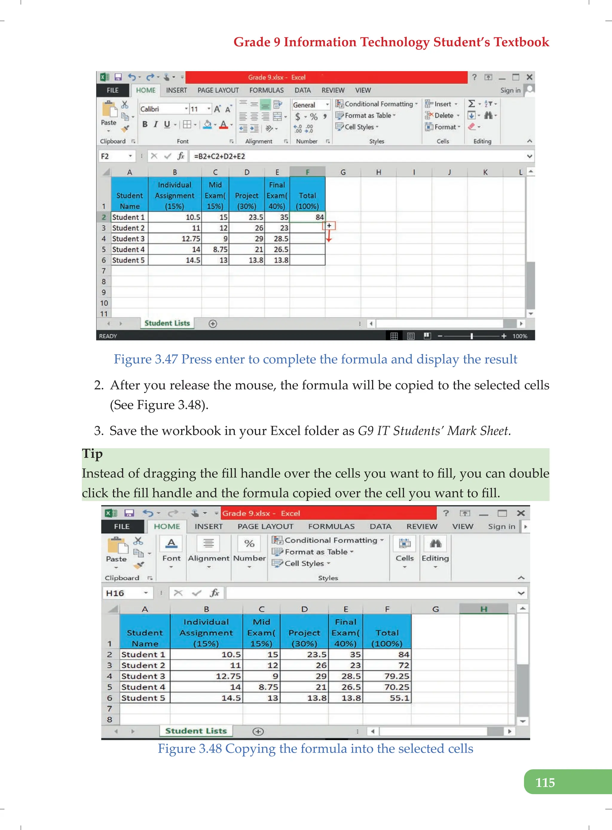 Grade 9 Information Technology Student’s Textbook
115
Figure 3.47 Press enter to complete the formula and display the result
2. After you release the mouse, the formula will be copied to the selected cells
(See Figure 3.48).
3. Save the workbook in your Excel folder as G9 IT Students’ Mark Sheet.
Tip
Instead of dragging the fill handle over the cells you want to fill, you can double
click the fill handle and the formula copied over the cell you want to fill.
Figure 3.48 Copying the formula into the selected cells
 