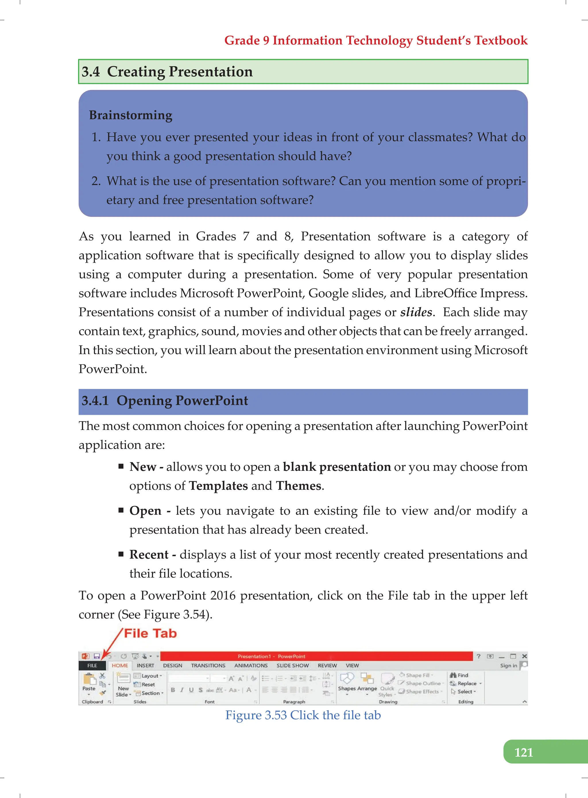 Grade 9 Information Technology Student’s Textbook
121
3.4 Creating Presentation
Brainstorming
1. Have you ever presented your ideas in front of your classmates? What do
you think a good presentation should have?
2. What is the use of presentation software? Can you mention some of propri-
etary and free presentation software?
As you learned in Grades 7 and 8, Presentation software is a category of
application software that is specifically designed to allow you to display slides
using a computer during a presentation. Some of very popular presentation
software includes Microsoft PowerPoint, Google slides, and LibreOffice Impress.
Presentations consist of a number of individual pages or slides. Each slide may
contain text, graphics, sound, movies and other objects that can be freely arranged.
In this section, you will learn about the presentation environment using Microsoft
PowerPoint.
3.4.1 Opening PowerPoint
The most common choices for opening a presentation after launching PowerPoint
application are:
ƒ New - allows you to open a blank presentation or you may choose from
options of Templates and Themes.
ƒ Open - lets you navigate to an existing file to view and/or modify a
presentation that has already been created.
ƒ Recent - displays a list of your most recently created presentations and
their file locations.
To open a PowerPoint 2016 presentation, click on the File tab in the upper left
corner (See Figure 3.54).
Figure 3.53 Click the file tab
 