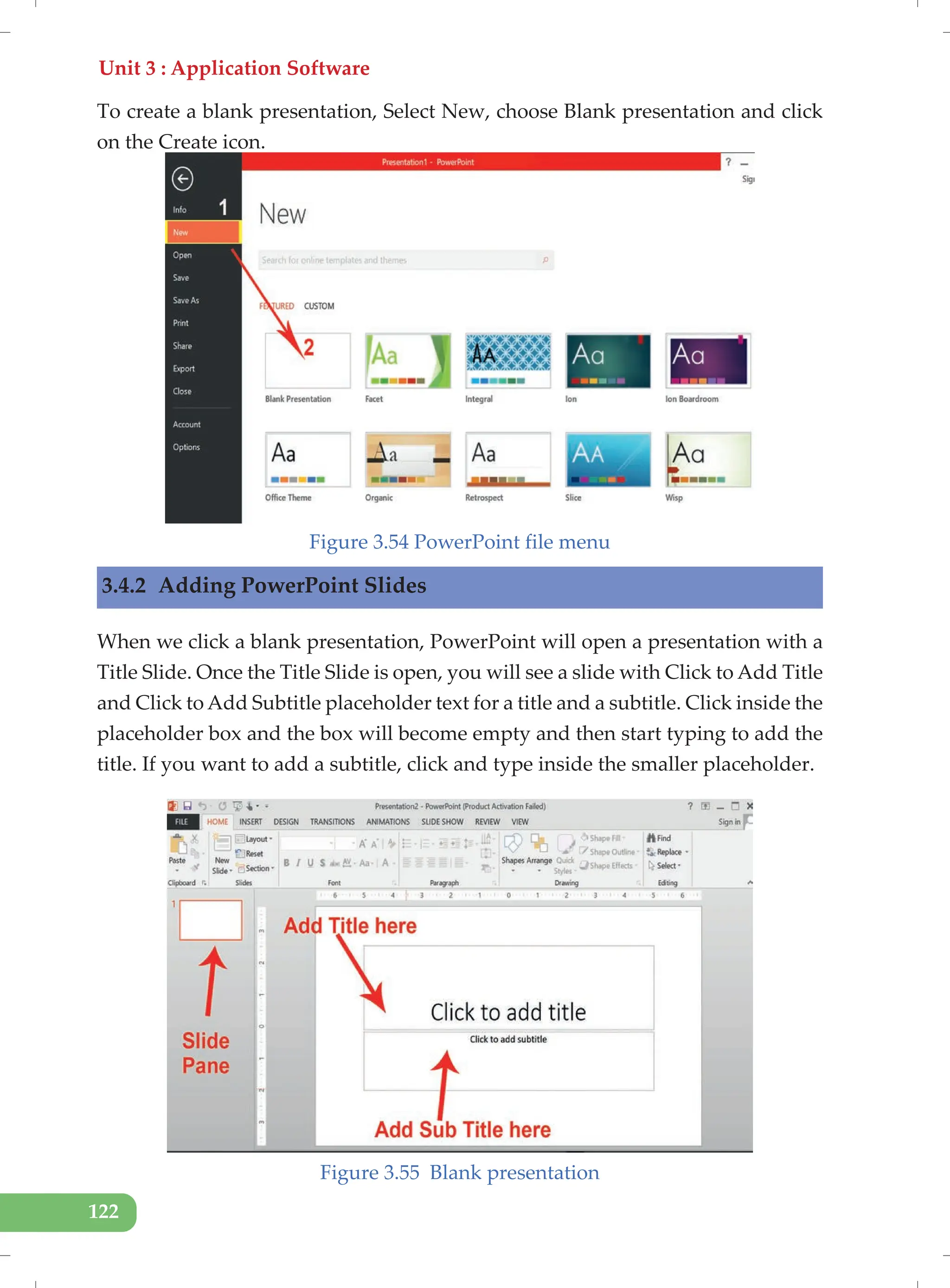 Unit 3 : Application Software
122
To create a blank presentation, Select New, choose Blank presentation and click
on the Create icon.
Figure 3.54 PowerPoint file menu
3.4.2 Adding PowerPoint Slides
When we click a blank presentation, PowerPoint will open a presentation with a
Title Slide. Once the Title Slide is open, you will see a slide with Click to Add Title
and Click to Add Subtitle placeholder text for a title and a subtitle. Click inside the
placeholder box and the box will become empty and then start typing to add the
title. If you want to add a subtitle, click and type inside the smaller placeholder.
Figure 3.55 Blank presentation
 
