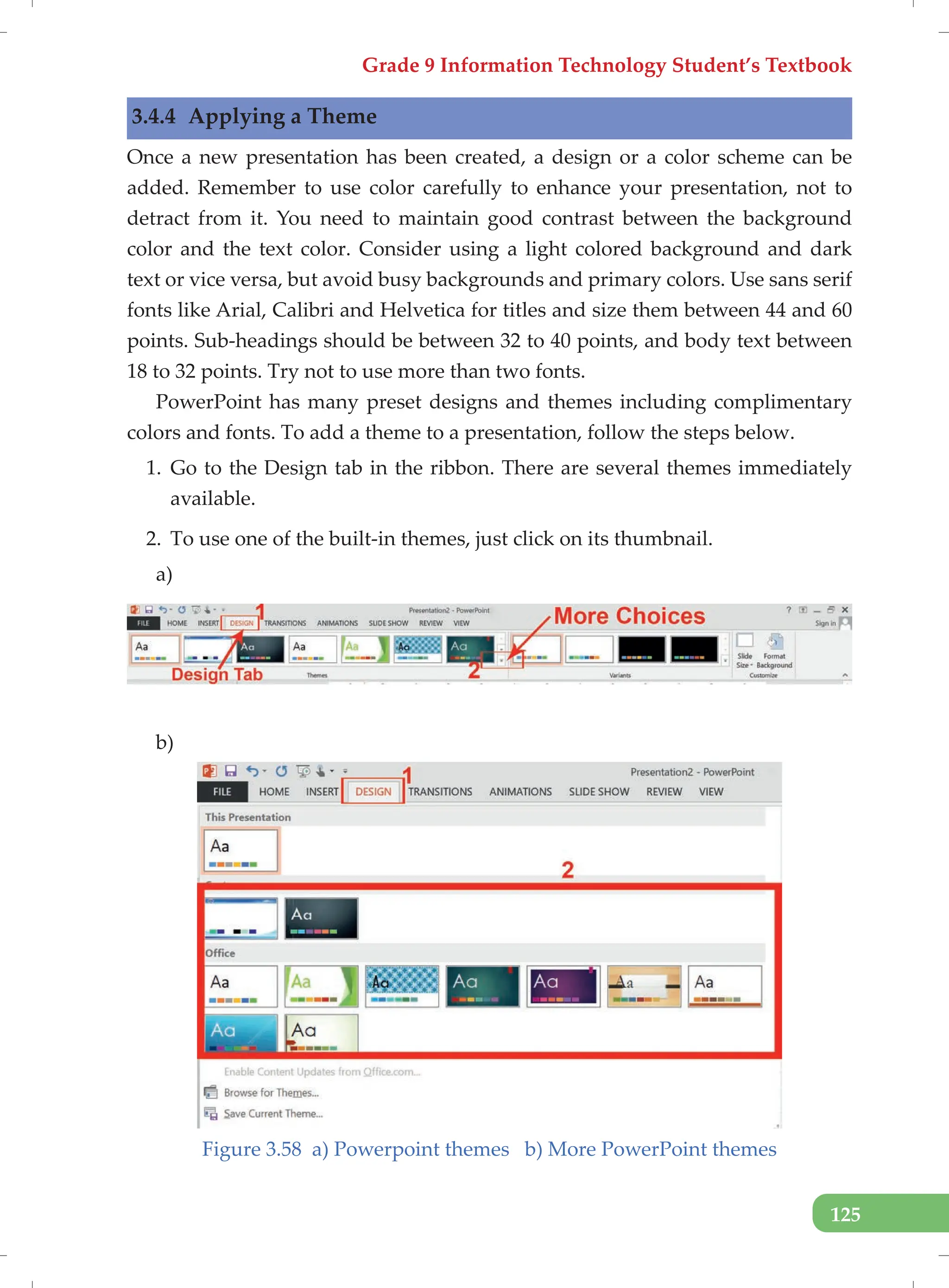 Grade 9 Information Technology Student’s Textbook
125
3.4.4 Applying a Theme
Once a new presentation has been created, a design or a color scheme can be
added. Remember to use color carefully to enhance your presentation, not to
detract from it. You need to maintain good contrast between the background
color and the text color. Consider using a light colored background and dark
text or vice versa, but avoid busy backgrounds and primary colors. Use sans serif
fonts like Arial, Calibri and Helvetica for titles and size them between 44 and 60
points. Sub-headings should be between 32 to 40 points, and body text between
18 to 32 points. Try not to use more than two fonts.
PowerPoint has many preset designs and themes including complimentary
colors and fonts. To add a theme to a presentation, follow the steps below.
1. Go to the Design tab in the ribbon. There are several themes immediately
available.
2. To use one of the built-in themes, just click on its thumbnail.
a)
b)
Figure 3.58 a) Powerpoint themes b) More PowerPoint themes
 