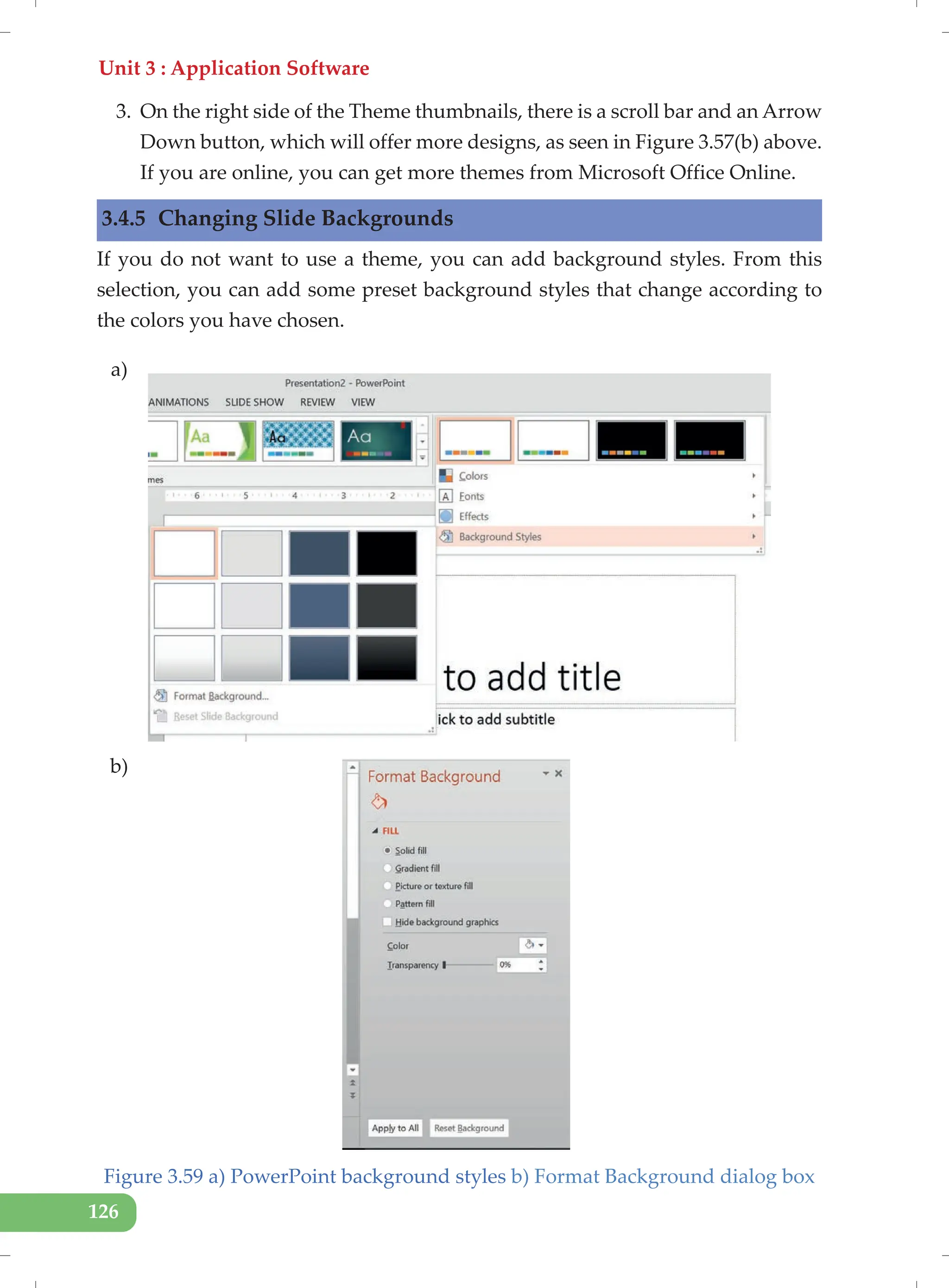 Unit 3 : Application Software
126
3. On the right side of the Theme thumbnails, there is a scroll bar and an Arrow
Down button, which will offer more designs, as seen in Figure 3.57(b) above.
If you are online, you can get more themes from Microsoft Office Online.
3.4.5 Changing Slide Backgrounds
If you do not want to use a theme, you can add background styles. From this
selection, you can add some preset background styles that change according to
the colors you have chosen.
Figure 3.59 a) PowerPoint background styles b) Format Background dialog box
a)
b)
 