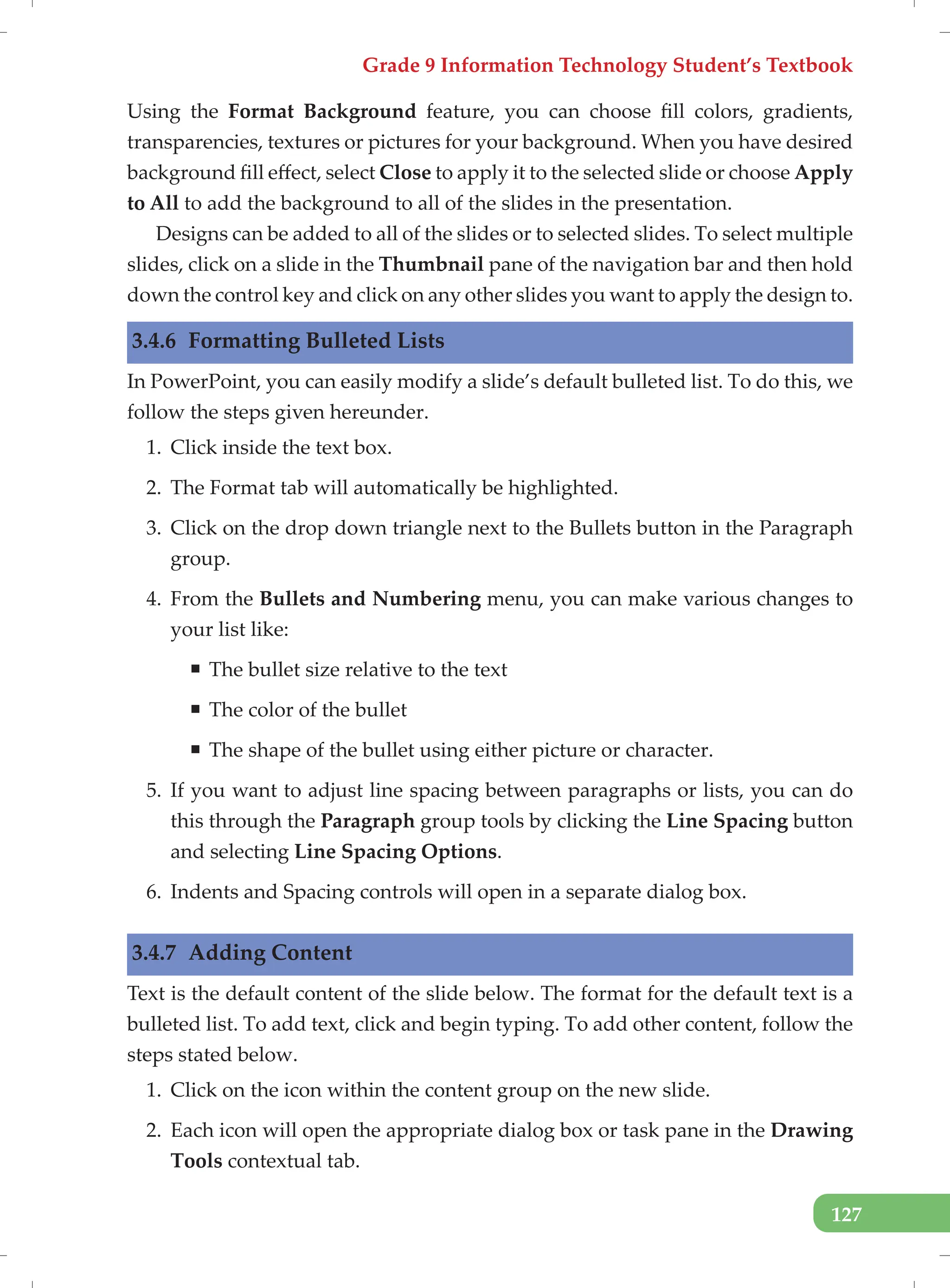 Grade 9 Information Technology Student’s Textbook
127
Using the Format Background feature, you can choose fill colors, gradients,
transparencies, textures or pictures for your background. When you have desired
background fill effect, select Close to apply it to the selected slide or choose Apply
to All to add the background to all of the slides in the presentation.
Designs can be added to all of the slides or to selected slides. To select multiple
slides, click on a slide in the Thumbnail pane of the navigation bar and then hold
down the control key and click on any other slides you want to apply the design to.
3.4.6 Formatting Bulleted Lists
In PowerPoint, you can easily modify a slide’s default bulleted list. To do this, we
follow the steps given hereunder.
1. Click inside the text box.
2. The Format tab will automatically be highlighted.
3. Click on the drop down triangle next to the Bullets button in the Paragraph
group.
4. From the Bullets and Numbering menu, you can make various changes to
your list like:
ƒ The bullet size relative to the text
ƒ The color of the bullet
ƒ The shape of the bullet using either picture or character.
5. If you want to adjust line spacing between paragraphs or lists, you can do
this through the Paragraph group tools by clicking the Line Spacing button
and selecting Line Spacing Options.
6. Indents and Spacing controls will open in a separate dialog box.
3.4.7 Adding Content
Text is the default content of the slide below. The format for the default text is a
bulleted list. To add text, click and begin typing. To add other content, follow the
steps stated below.
1. Click on the icon within the content group on the new slide.
2. Each icon will open the appropriate dialog box or task pane in the Drawing
Tools contextual tab.
 