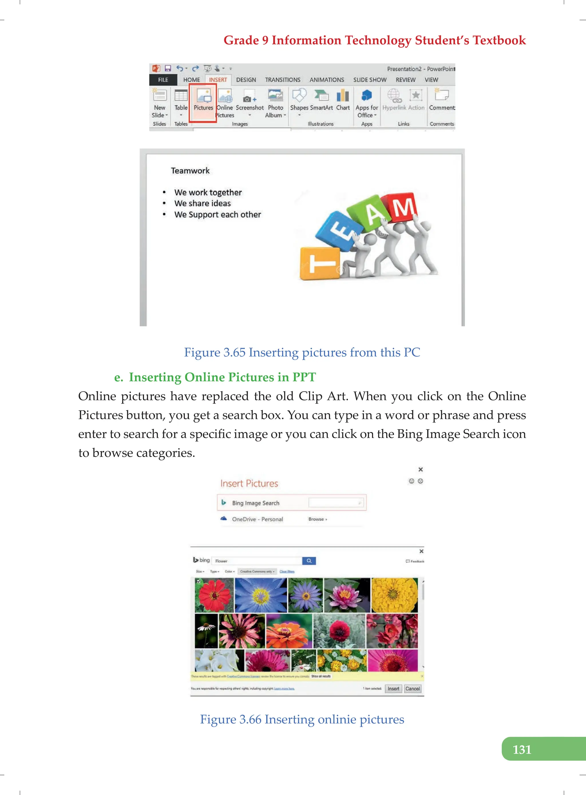Grade 9 Information Technology Student’s Textbook
131
Figure 3.65 Inserting pictures from this PC
e. Inserting Online Pictures in PPT
Online pictures have replaced the old Clip Art. When you click on the Online
Pictures button, you get a search box. You can type in a word or phrase and press
enter to search for a specific image or you can click on the Bing Image Search icon
to browse categories.
Figure 3.66 Inserting onlinie pictures
 