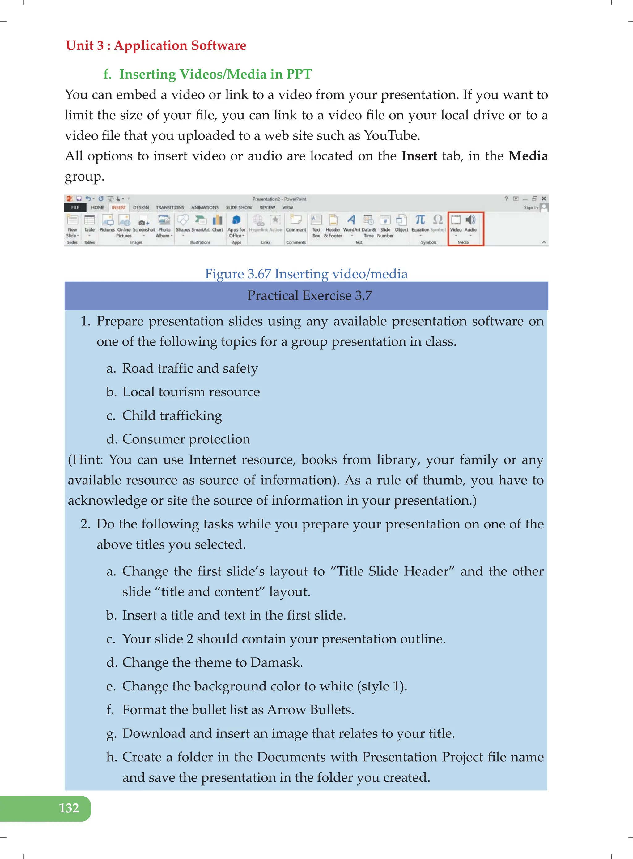 Unit 3 : Application Software
132
f. Inserting Videos/Media in PPT
You can embed a video or link to a video from your presentation. If you want to
limit the size of your file, you can link to a video file on your local drive or to a
video file that you uploaded to a web site such as YouTube.
All options to insert video or audio are located on the Insert tab, in the Media
group.
Figure 3.67 Inserting video/media
Practical Exercise 3.7
1. Prepare presentation slides using any available presentation software on
one of the following topics for a group presentation in class.
a. Road traffic and safety
b. Local tourism resource
c. Child trafficking
d. Consumer protection
(Hint: You can use Internet resource, books from library, your family or any
available resource as source of information). As a rule of thumb, you have to
acknowledge or site the source of information in your presentation.)
2. Do the following tasks while you prepare your presentation on one of the
above titles you selected.
a. Change the first slide’s layout to “Title Slide Header” and the other
slide “title and content” layout.
b. Insert a title and text in the first slide.
c. Your slide 2 should contain your presentation outline.
d. Change the theme to Damask.
e. Change the background color to white (style 1).
f. Format the bullet list as Arrow Bullets.
g. Download and insert an image that relates to your title.
h. Create a folder in the Documents with Presentation Project file name
and save the presentation in the folder you created.
 