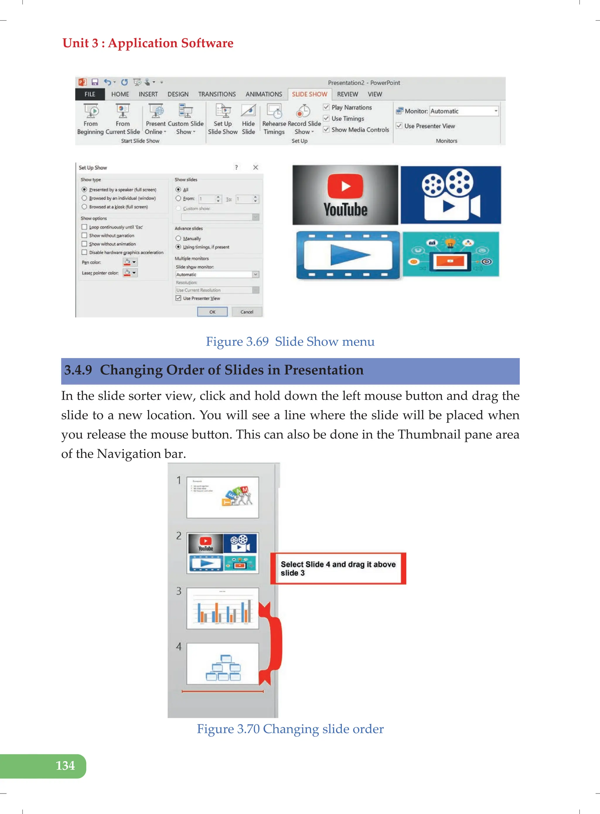 Unit 3 : Application Software
134
Figure 3.69 Slide Show menu
3.4.9 Changing Order of Slides in Presentation
In the slide sorter view, click and hold down the left mouse button and drag the
slide to a new location. You will see a line where the slide will be placed when
you release the mouse button. This can also be done in the Thumbnail pane area
of the Navigation bar.
Figure 3.70 Changing slide order
 