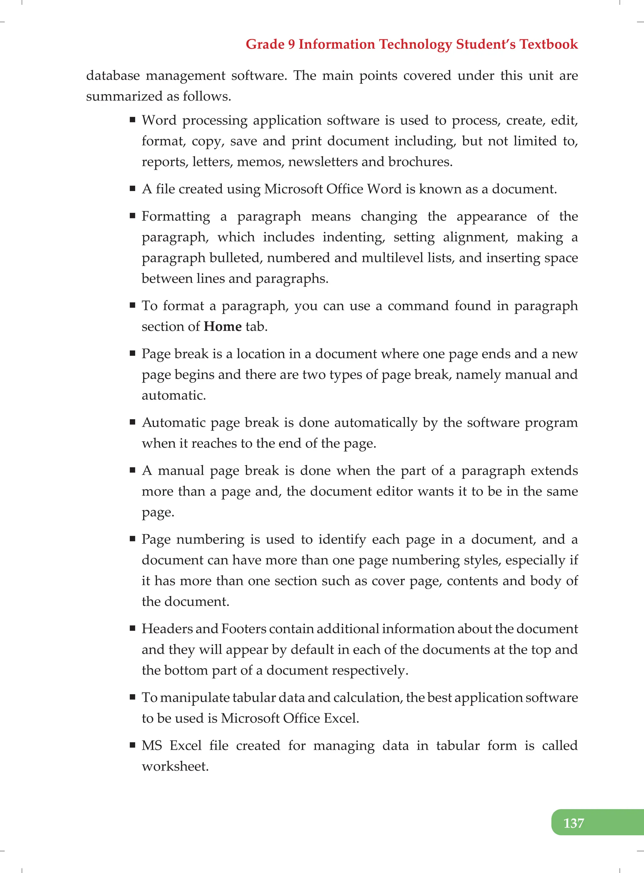 Grade 9 Information Technology Student’s Textbook
137
database management software. The main points covered under this unit are
summarized as follows.
ƒ Word processing application software is used to process, create, edit,
format, copy, save and print document including, but not limited to,
reports, letters, memos, newsletters and brochures.
ƒ A file created using Microsoft Office Word is known as a document.
ƒ Formatting a paragraph means changing the appearance of the
paragraph, which includes indenting, setting alignment, making a
paragraph bulleted, numbered and multilevel lists, and inserting space
between lines and paragraphs.
ƒ To format a paragraph, you can use a command found in paragraph
section of Home tab.
ƒ Page break is a location in a document where one page ends and a new
page begins and there are two types of page break, namely manual and
automatic.
ƒ Automatic page break is done automatically by the software program
when it reaches to the end of the page.
ƒ A manual page break is done when the part of a paragraph extends
more than a page and, the document editor wants it to be in the same
page.
ƒ Page numbering is used to identify each page in a document, and a
document can have more than one page numbering styles, especially if
it has more than one section such as cover page, contents and body of
the document.
ƒ Headers and Footers contain additional information about the document
and they will appear by default in each of the documents at the top and
the bottom part of a document respectively.
ƒ To manipulate tabular data and calculation, the best application software
to be used is Microsoft Office Excel.
ƒ MS Excel file created for managing data in tabular form is called
worksheet.
 