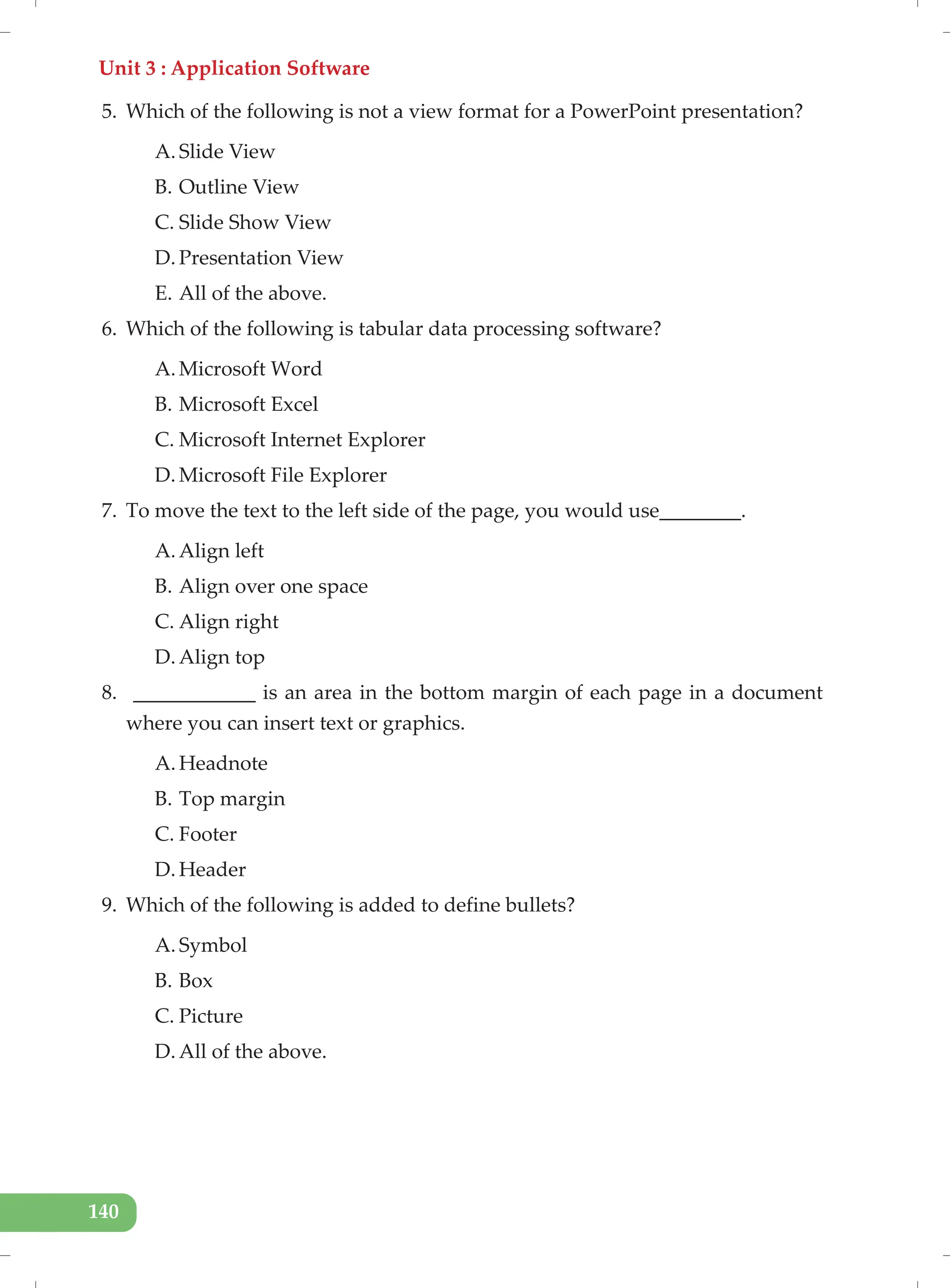 Unit 3 : Application Software
140
5. Which of the following is not a view format for a PowerPoint presentation?
A. Slide View
B. Outline View
C. Slide Show View
D. Presentation View
E. All of the above.
6. Which of the following is tabular data processing software?
A. Microsoft Word
B. Microsoft Excel
C. Microsoft Internet Explorer
D. Microsoft File Explorer
7. To move the text to the left side of the page, you would use________.
A. Align left
B. Align over one space
C. Align right
D. Align top
8. ____________ is an area in the bottom margin of each page in a document
where you can insert text or graphics.
A. Headnote
B. Top margin
C. Footer
D. Header
9. Which of the following is added to define bullets?
A. Symbol
B. Box
C. Picture
D. All of the above.
 