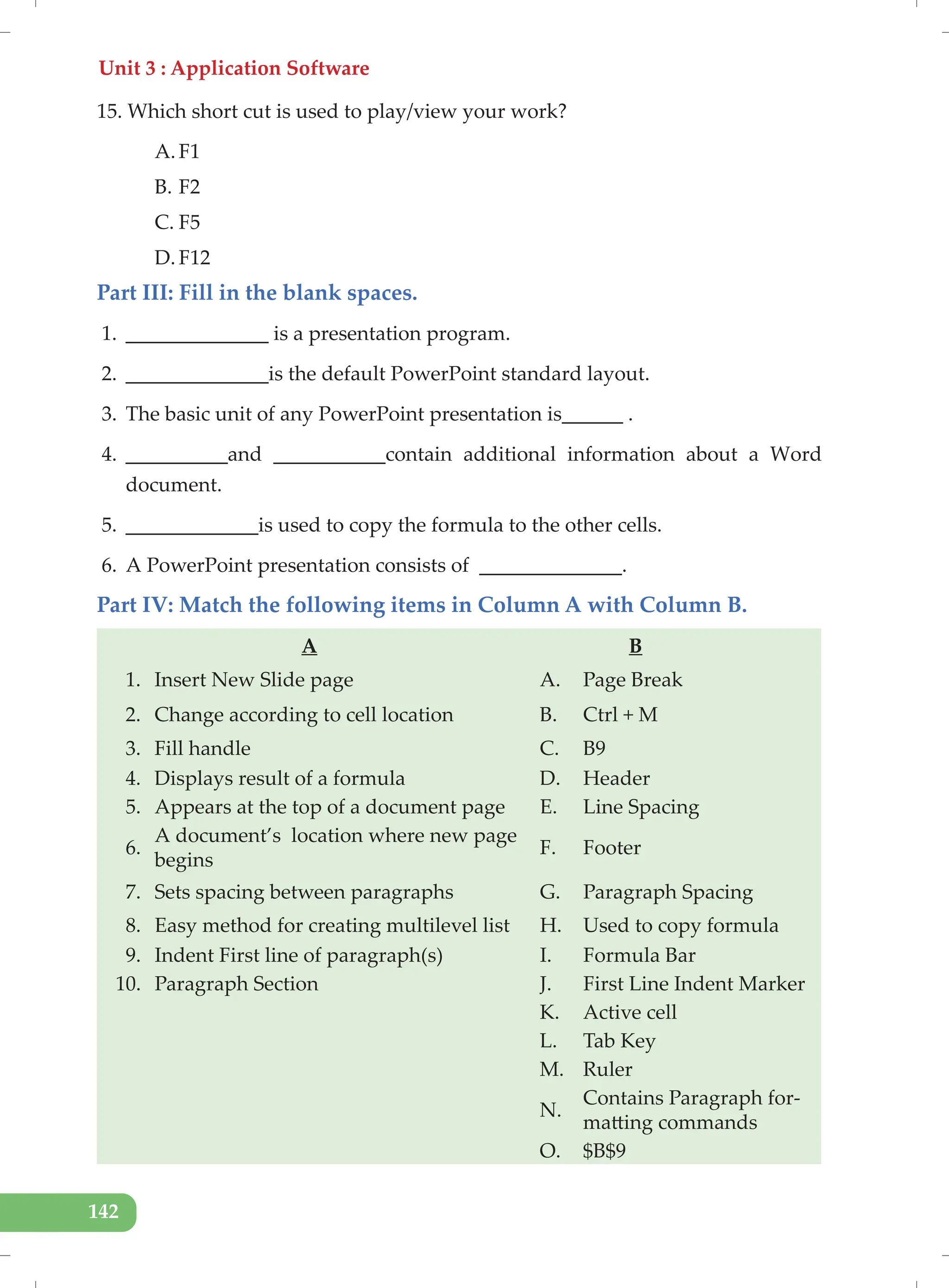 Unit 3 : Application Software
142
15. Which short cut is used to play/view your work?
A. F1
B. F2
C. F5
D. F12
Part III: Fill in the blank spaces.
1. ______________ is a presentation program.
2. ______________is the default PowerPoint standard layout.
3. The basic unit of any PowerPoint presentation is______ .
4. __________and ___________contain additional information about a Word
document.
5. _____________is used to copy the formula to the other cells.
6. A PowerPoint presentation consists of ______________.
Part IV: Match the following items in Column A with Column B.
A B
1. Insert New Slide page A. Page Break
2. Change according to cell location B. Ctrl + M
3. Fill handle C. B9
4. Displays result of a formula D. Header
5. Appears at the top of a document page E. Line Spacing
6.
A document’s location where new page
begins
F. Footer
7. Sets spacing between paragraphs G. Paragraph Spacing
8. Easy method for creating multilevel list H. Used to copy formula
9. Indent First line of paragraph(s) I. Formula Bar
10. Paragraph Section J. First Line Indent Marker
K. Active cell
L. Tab Key
M. Ruler
N.
Contains Paragraph for-
matting commands
O. $B$9
 