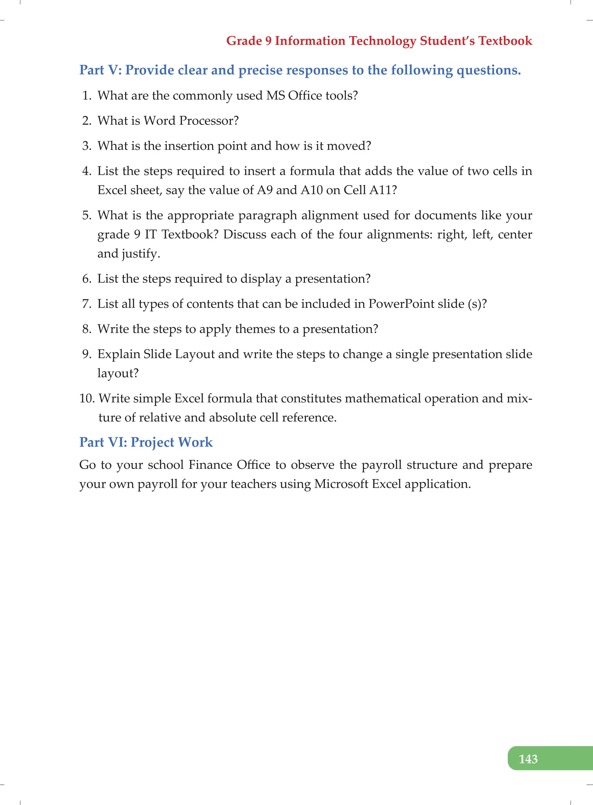 Grade 9 Information Technology Student’s Textbook
143
Part V: Provide clear and precise responses to the following questions.
1. What are the commonly used MS Office tools?
2. What is Word Processor?
3. What is the insertion point and how is it moved?
4. List the steps required to insert a formula that adds the value of two cells in
Excel sheet, say the value of A9 and A10 on Cell A11?
5. What is the appropriate paragraph alignment used for documents like your
grade 9 IT Textbook? Discuss each of the four alignments: right, left, center
and justify.
6. List the steps required to display a presentation?
7. List all types of contents that can be included in PowerPoint slide (s)?
8. Write the steps to apply themes to a presentation?
9. Explain Slide Layout and write the steps to change a single presentation slide
layout?
10. Write simple Excel formula that constitutes mathematical operation and mix-
ture of relative and absolute cell reference.
Part VI: Project Work
Go to your school Finance Office to observe the payroll structure and prepare
your own payroll for your teachers using Microsoft Excel application.
 