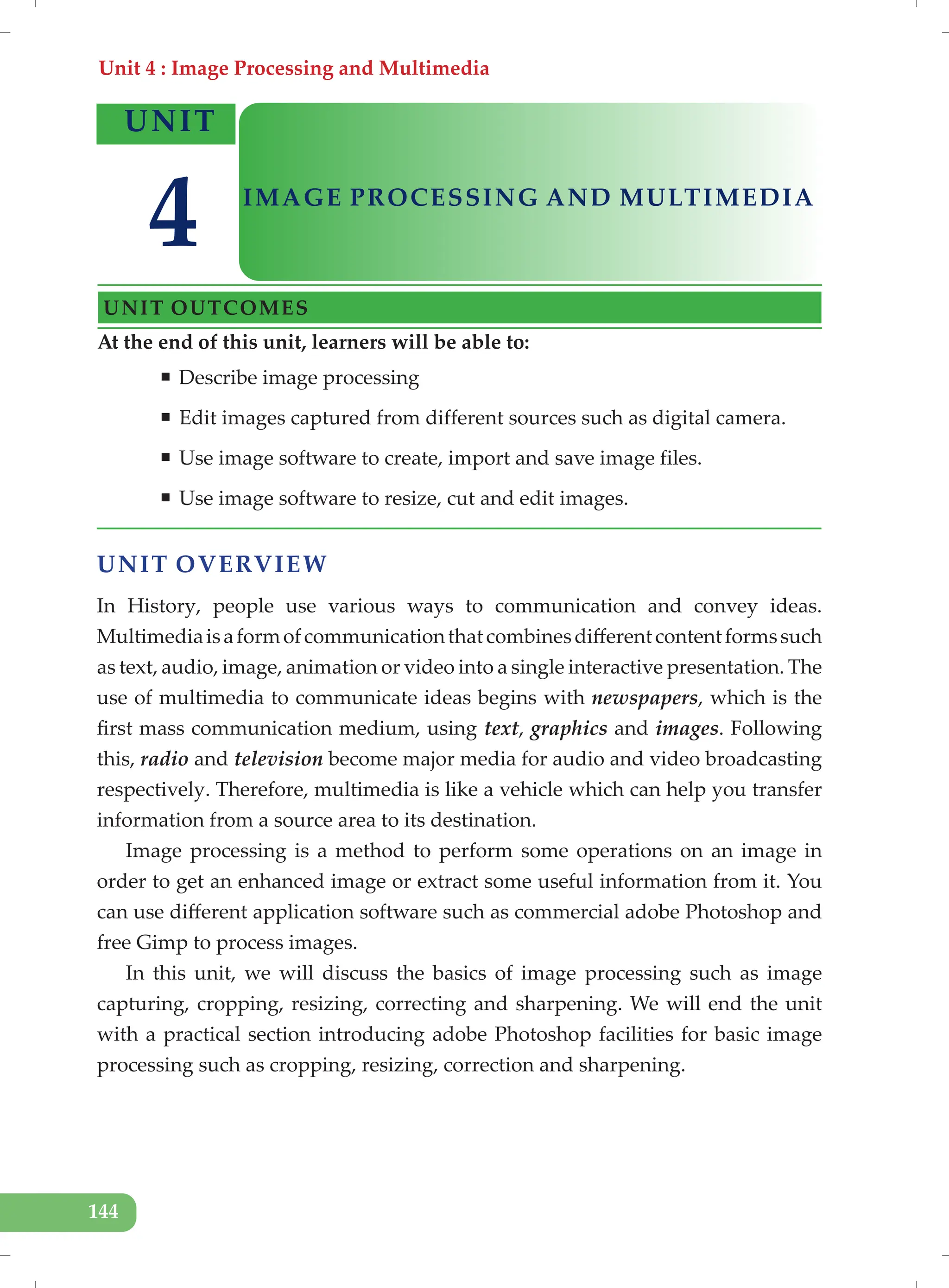 Unit 4 : Image Processing and Multimedia
144
UNIT OVERVIEW
In History, people use various ways to communication and convey ideas.
Multimediaisaformofcommunicationthatcombinesdifferentcontentformssuch
as text, audio, image, animation or video into a single interactive presentation. The
use of multimedia to communicate ideas begins with newspapers, which is the
first mass communication medium, using text, graphics and images. Following
this, radio and television become major media for audio and video broadcasting
respectively. Therefore, multimedia is like a vehicle which can help you transfer
information from a source area to its destination.
Image processing is a method to perform some operations on an image in
order to get an enhanced image or extract some useful information from it. You
can use different application software such as commercial adobe Photoshop and
free Gimp to process images.
In this unit, we will discuss the basics of image processing such as image
capturing, cropping, resizing, correcting and sharpening. We will end the unit
with a practical section introducing adobe Photoshop facilities for basic image
processing such as cropping, resizing, correction and sharpening.
At the end of this unit, learners will be able to:
ƒ Describe image processing
ƒ Edit images captured from different sources such as digital camera.
ƒ Use image software to create, import and save image files.
ƒ Use image software to resize, cut and edit images.
UNIT
IMAGE PROCESSING AND MULTIMEDIA
UNIT OUTCOMES
4
 