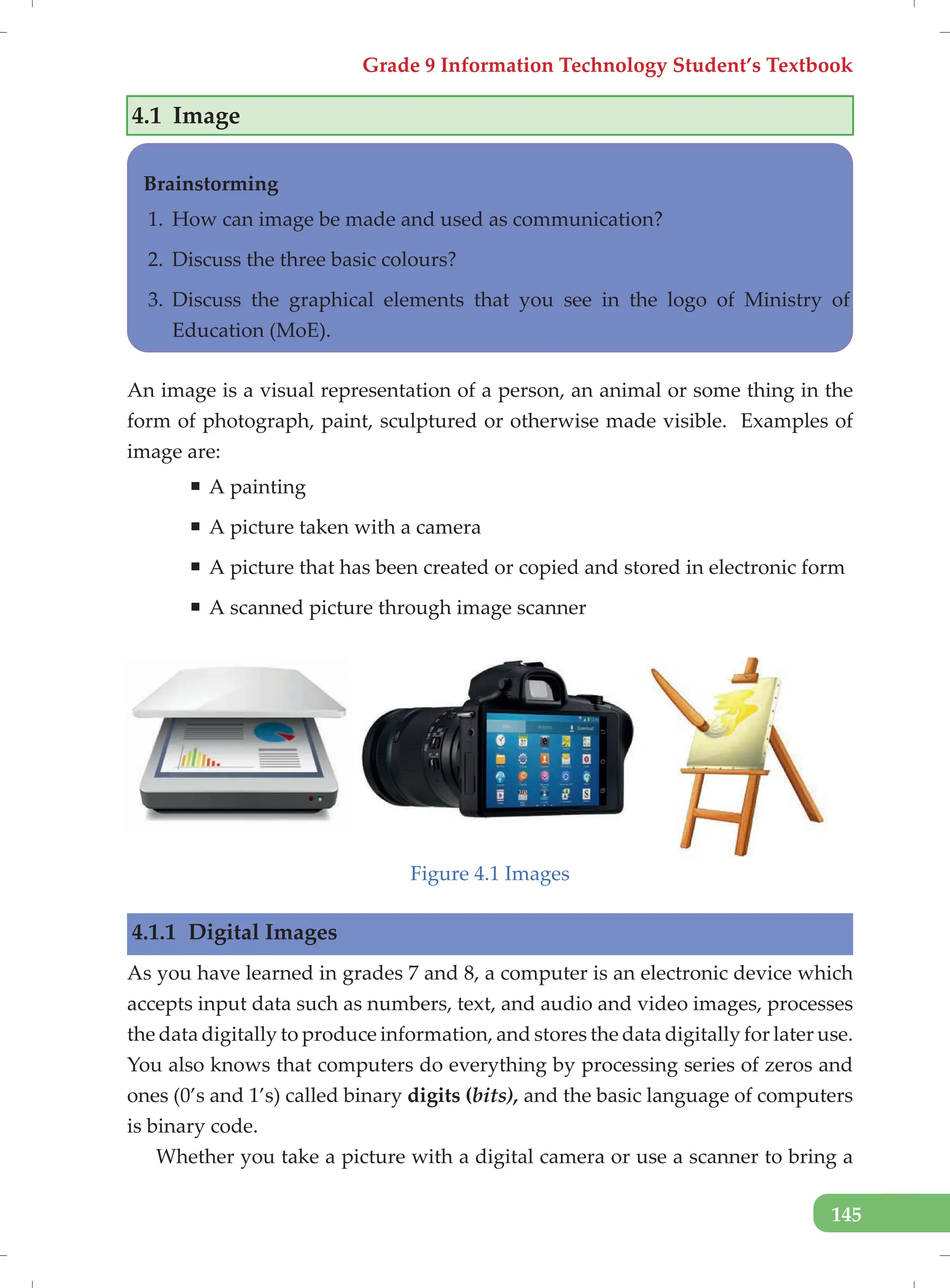 Grade 9 Information Technology Student’s Textbook
145
4.1 Image
Brainstorming
1. How can image be made and used as communication?
2. Discuss the three basic colours?
3. Discuss the graphical elements that you see in the logo of Ministry of
Education (MoE).
An image is a visual representation of a person, an animal or some thing in the
form of photograph, paint, sculptured or otherwise made visible. Examples of
image are:
ƒ A painting
ƒ A picture taken with a camera
ƒ A picture that has been created or copied and stored in electronic form
ƒ A scanned picture through image scanner
Figure 4.1 Images
4.1.1 Digital Images
As you have learned in grades 7 and 8, a computer is an electronic device which
accepts input data such as numbers, text, and audio and video images, processes
the data digitally to produce information, and stores the data digitally for later use.
You also knows that computers do everything by processing series of zeros and
ones (0’s and 1’s) called binary digits (bits), and the basic language of computers
is binary code.
Whether you take a picture with a digital camera or use a scanner to bring a
 