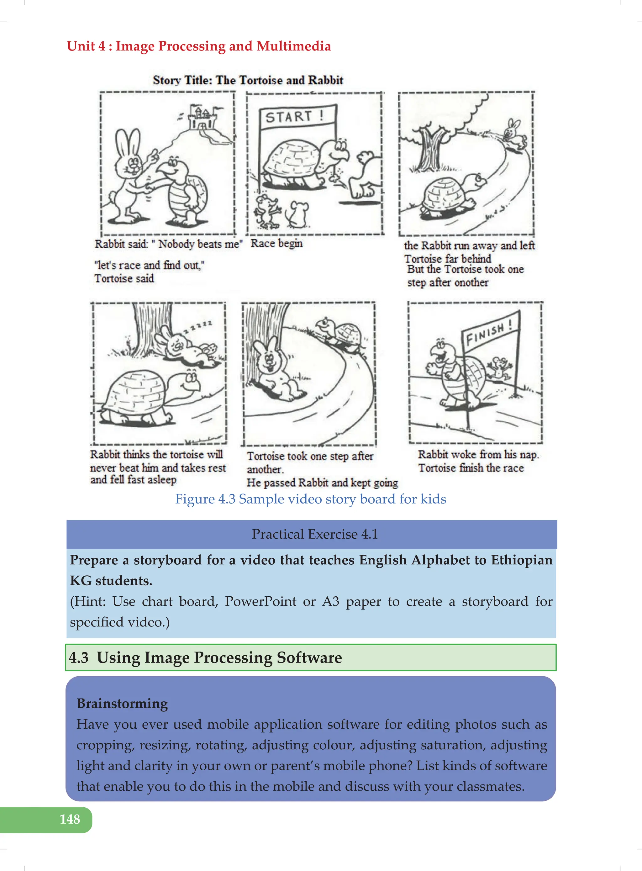 Unit 4 : Image Processing and Multimedia
148
Figure 4.3 Sample video story board for kids
4.3 Using Image Processing Software
Practical Exercise 4.1
Prepare a storyboard for a video that teaches English Alphabet to Ethiopian
KG students.
(Hint: Use chart board, PowerPoint or A3 paper to create a storyboard for
specified video.)
Brainstorming
Have you ever used mobile application software for editing photos such as
cropping, resizing, rotating, adjusting colour, adjusting saturation, adjusting
light and clarity in your own or parent’s mobile phone? List kinds of software
that enable you to do this in the mobile and discuss with your classmates.
 