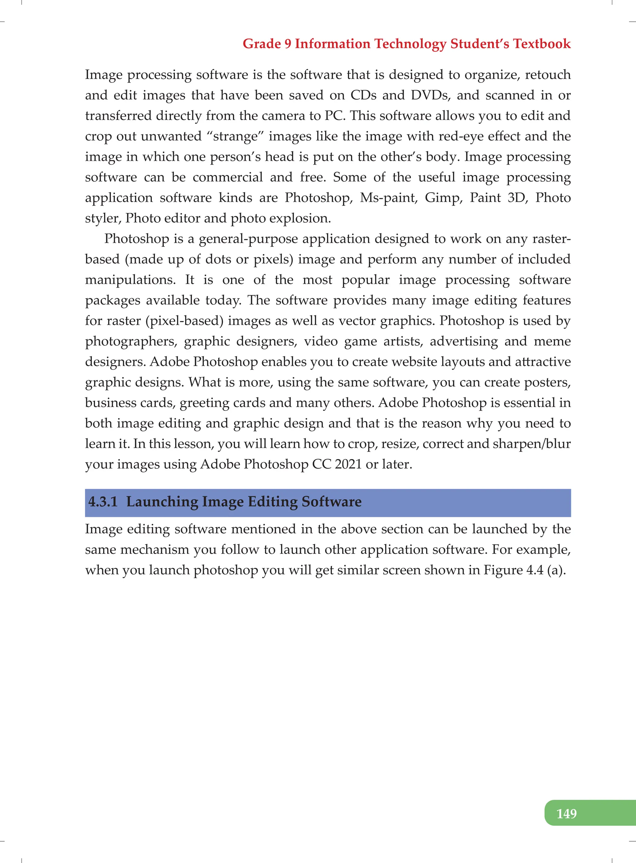 Grade 9 Information Technology Student’s Textbook
149
Image processing software is the software that is designed to organize, retouch
and edit images that have been saved on CDs and DVDs, and scanned in or
transferred directly from the camera to PC. This software allows you to edit and
crop out unwanted “strange” images like the image with red-eye effect and the
image in which one person’s head is put on the other’s body. Image processing
software can be commercial and free. Some of the useful image processing
application software kinds are Photoshop, Ms-paint, Gimp, Paint 3D, Photo
styler, Photo editor and photo explosion.
Photoshop is a general-purpose application designed to work on any raster-
based (made up of dots or pixels) image and perform any number of included
manipulations. It is one of the most popular image processing software
packages available today. The software provides many image editing features
for raster (pixel-based) images as well as vector graphics. Photoshop is used by
photographers, graphic designers, video game artists, advertising and meme
designers. Adobe Photoshop enables you to create website layouts and attractive
graphic designs. What is more, using the same software, you can create posters,
business cards, greeting cards and many others. Adobe Photoshop is essential in
both image editing and graphic design and that is the reason why you need to
learn it. In this lesson, you will learn how to crop, resize, correct and sharpen/blur
your images using Adobe Photoshop CC 2021 or later.
4.3.1 Launching Image Editing Software
Image editing software mentioned in the above section can be launched by the
same mechanism you follow to launch other application software. For example,
when you launch photoshop you will get similar screen shown in Figure 4.4 (a).
 