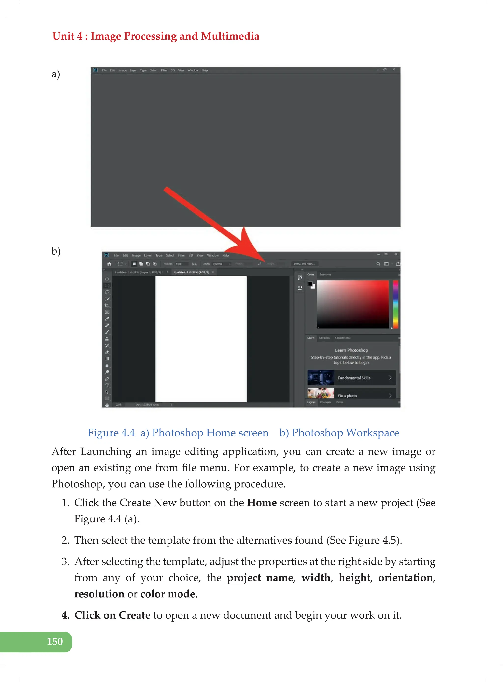 Unit 4 : Image Processing and Multimedia
150
Figure 4.4 a) Photoshop Home screen b) Photoshop Workspace
After Launching an image editing application, you can create a new image or
open an existing one from file menu. For example, to create a new image using
Photoshop, you can use the following procedure.
1. Click the Create New button on the Home screen to start a new project (See
Figure 4.4 (a).
2. Then select the template from the alternatives found (See Figure 4.5).
3. After selecting the template, adjust the properties at the right side by starting
from any of your choice, the project name, width, height, orientation,
resolution or color mode.
4. Click on Create to open a new document and begin your work on it.
a)
b)
 