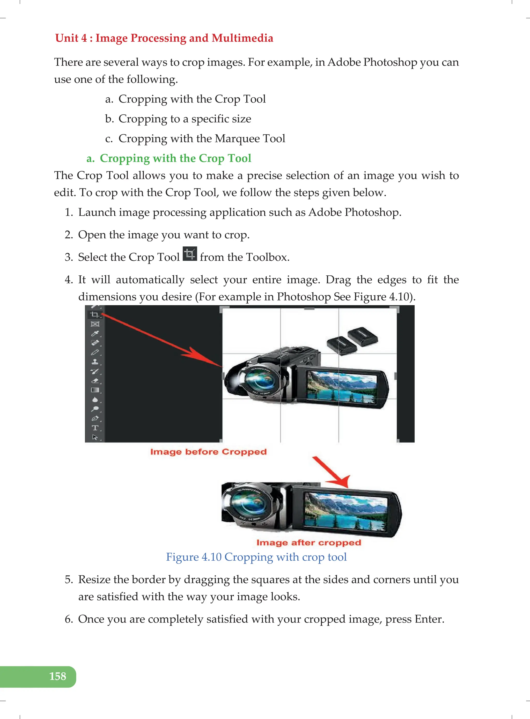 Unit 4 : Image Processing and Multimedia
158
There are several ways to crop images. For example, in Adobe Photoshop you can
use one of the following.
a. Cropping with the Crop Tool
b. Cropping to a specific size
c. Cropping with the Marquee Tool
a. Cropping with the Crop Tool
The Crop Tool allows you to make a precise selection of an image you wish to
edit. To crop with the Crop Tool, we follow the steps given below.
1. Launch image processing application such as Adobe Photoshop.
2. Open the image you want to crop.
3. Select the Crop Tool from the Toolbox.
4. It will automatically select your entire image. Drag the edges to fit the
dimensions you desire (For example in Photoshop See Figure 4.10).
Figure 4.10 Cropping with crop tool
5. Resize the border by dragging the squares at the sides and corners until you
are satisfied with the way your image looks.
6. Once you are completely satisfied with your cropped image, press Enter.
 