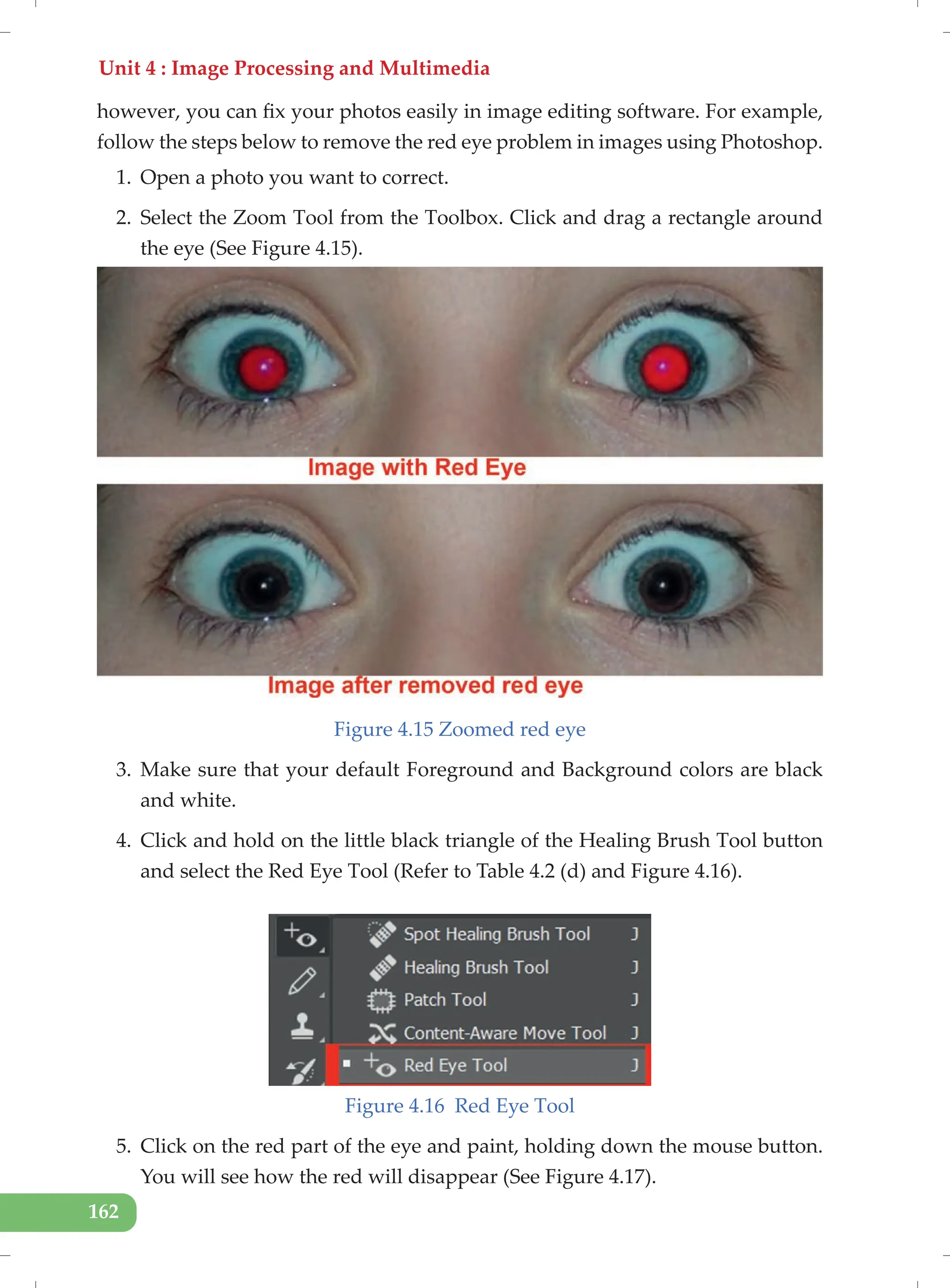 Unit 4 : Image Processing and Multimedia
162
however, you can fix your photos easily in image editing software. For example,
follow the steps below to remove the red eye problem in images using Photoshop.
1. Open a photo you want to correct.
2. Select the Zoom Tool from the Toolbox. Click and drag a rectangle around
the eye (See Figure 4.15).
Figure 4.15 Zoomed red eye
3. Make sure that your default Foreground and Background colors are black
and white.
4. Click and hold on the little black triangle of the Healing Brush Tool button
and select the Red Eye Tool (Refer to Table 4.2 (d) and Figure 4.16).
Figure 4.16 Red Eye Tool
5. Click on the red part of the eye and paint, holding down the mouse button.
You will see how the red will disappear (See Figure 4.17).
 
