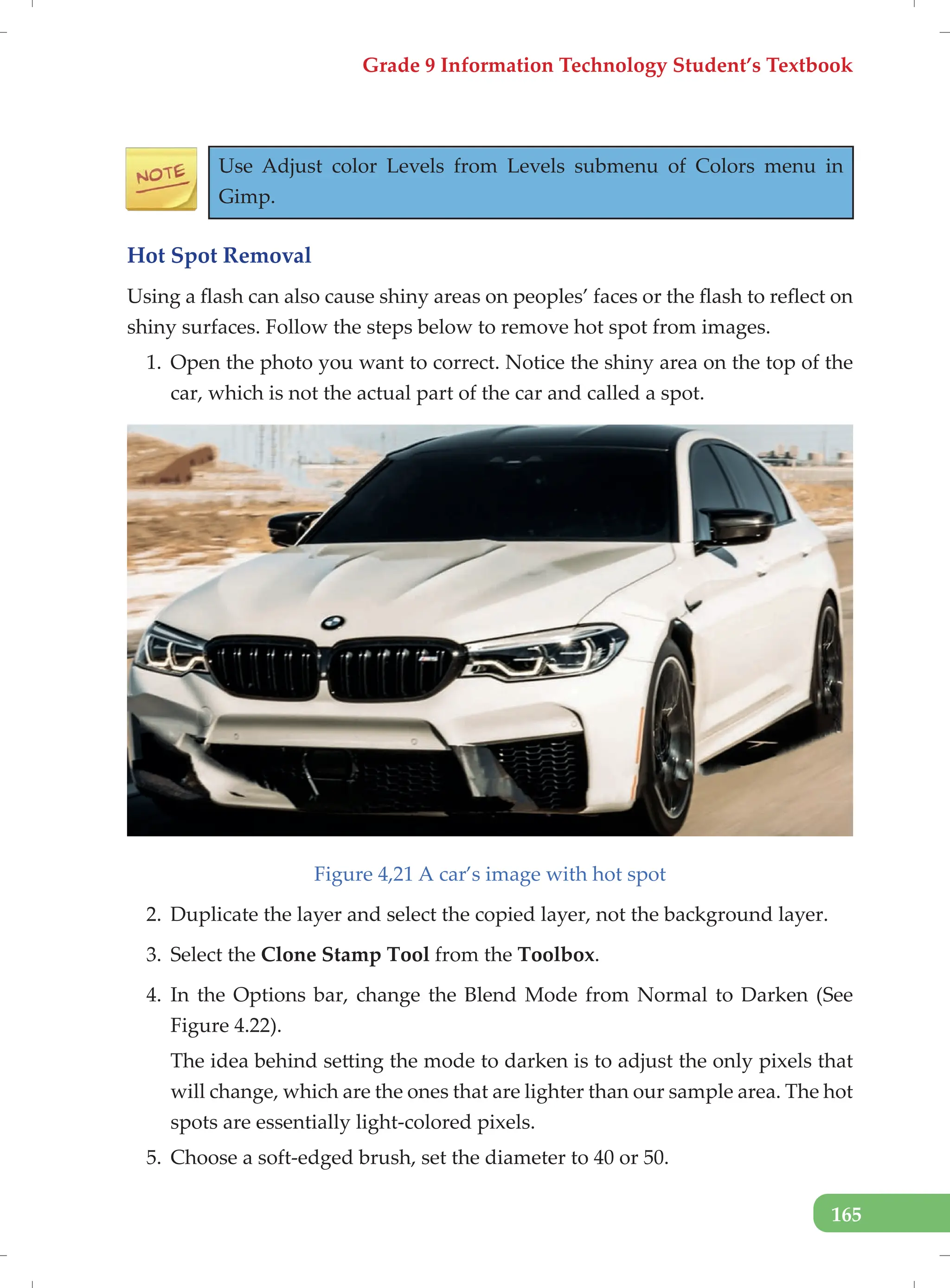 Grade 9 Information Technology Student’s Textbook
165
Use Adjust color Levels from Levels submenu of Colors menu in
Gimp.
Hot Spot Removal
Using a flash can also cause shiny areas on peoples’ faces or the flash to reflect on
shiny surfaces. Follow the steps below to remove hot spot from images.
1. Open the photo you want to correct. Notice the shiny area on the top of the
car, which is not the actual part of the car and called a spot.
Figure 4,21 A car’s image with hot spot
2. Duplicate the layer and select the copied layer, not the background layer.
3. Select the Clone Stamp Tool from the Toolbox.
4. In the Options bar, change the Blend Mode from Normal to Darken (See
Figure 4.22).
The idea behind setting the mode to darken is to adjust the only pixels that
will change, which are the ones that are lighter than our sample area. The hot
spots are essentially light-colored pixels.
5. Choose a soft-edged brush, set the diameter to 40 or 50.
 