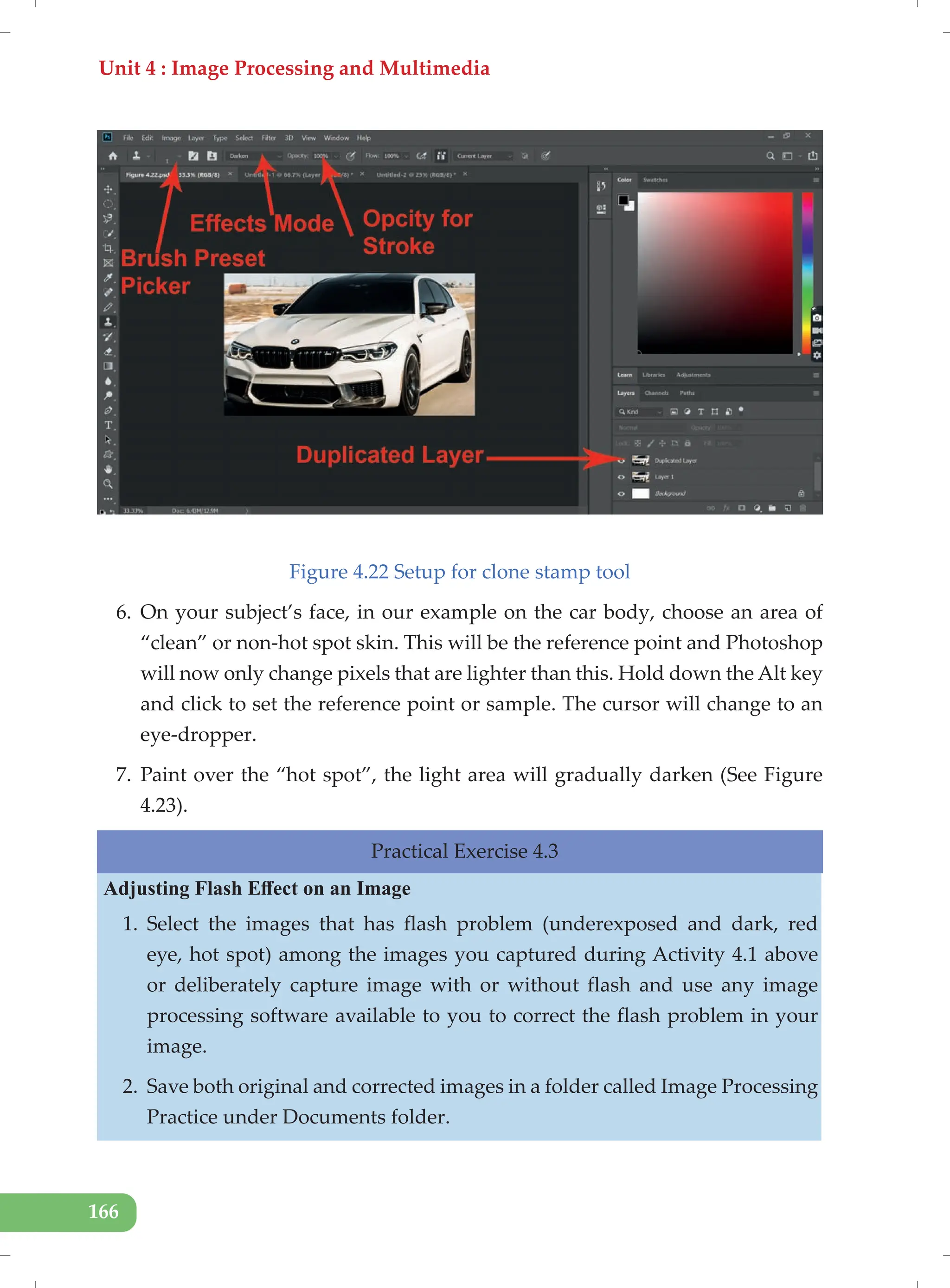 Unit 4 : Image Processing and Multimedia
166
Figure 4.22 Setup for clone stamp tool
6. On your subject’s face, in our example on the car body, choose an area of
“clean” or non-hot spot skin. This will be the reference point and Photoshop
will now only change pixels that are lighter than this. Hold down the Alt key
and click to set the reference point or sample. The cursor will change to an
eye-dropper.
7. Paint over the “hot spot”, the light area will gradually darken (See Figure
4.23).
Practical Exercise 4.3
Adjusting Flash Effect on an Image
1. Select the images that has flash problem (underexposed and dark, red
eye, hot spot) among the images you captured during Activity 4.1 above
or deliberately capture image with or without flash and use any image
processing software available to you to correct the flash problem in your
image.
2. Save both original and corrected images in a folder called Image Processing
Practice under Documents folder.
 