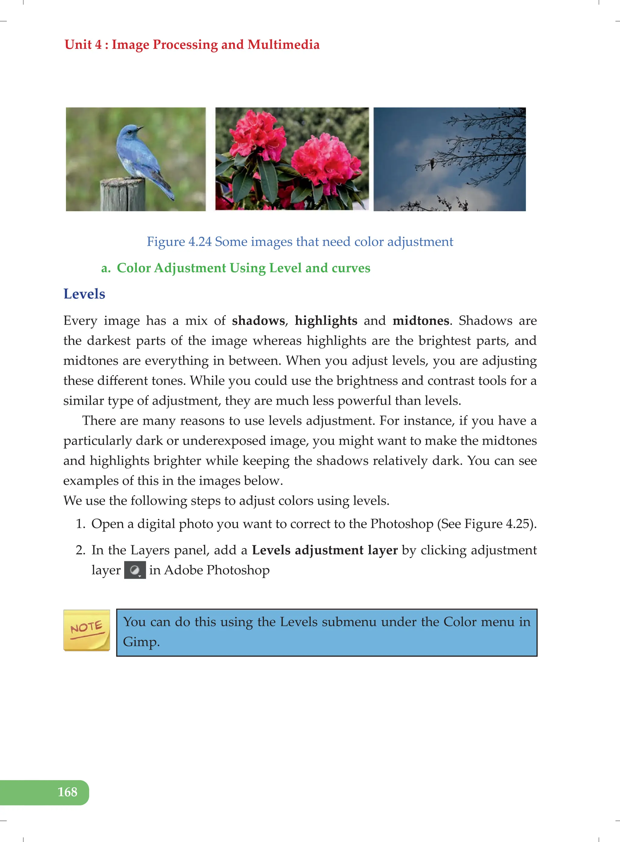 Unit 4 : Image Processing and Multimedia
168
Figure 4.24 Some images that need color adjustment
a. Color Adjustment Using Level and curves
Levels
Every image has a mix of shadows, highlights and midtones. Shadows are
the darkest parts of the image whereas highlights are the brightest parts, and
midtones are everything in between. When you adjust levels, you are adjusting
these different tones. While you could use the brightness and contrast tools for a
similar type of adjustment, they are much less powerful than levels.
There are many reasons to use levels adjustment. For instance, if you have a
particularly dark or underexposed image, you might want to make the midtones
and highlights brighter while keeping the shadows relatively dark. You can see
examples of this in the images below.
We use the following steps to adjust colors using levels.
1. Open a digital photo you want to correct to the Photoshop (See Figure 4.25).
2. In the Layers panel, add a Levels adjustment layer by clicking adjustment
layer in Adobe Photoshop
You can do this using the Levels submenu under the Color menu in
Gimp.
 