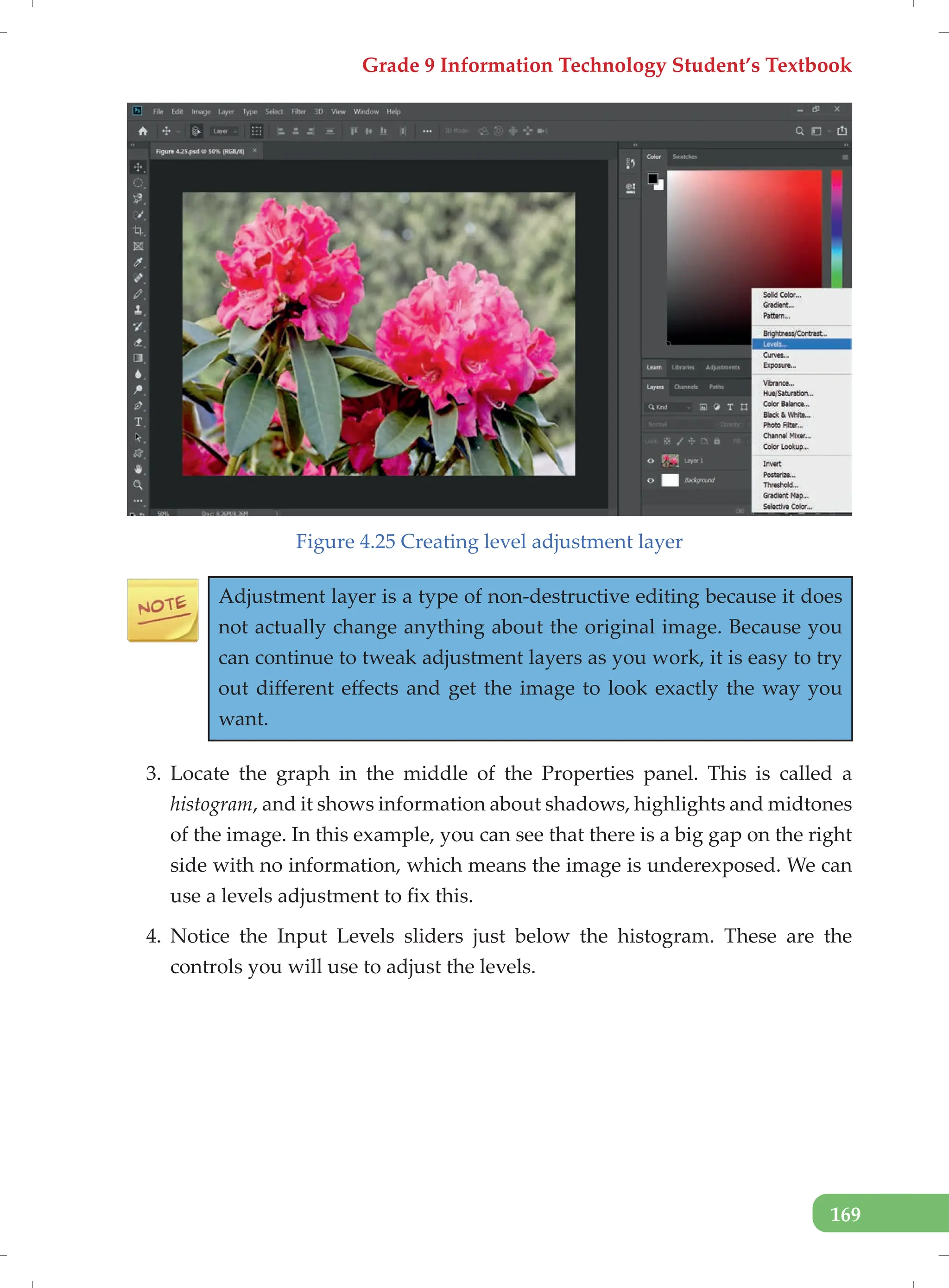 Grade 9 Information Technology Student’s Textbook
169
Figure 4.25 Creating level adjustment layer
Adjustment layer is a type of non-destructive editing because it does
not actually change anything about the original image. Because you
can continue to tweak adjustment layers as you work, it is easy to try
out different effects and get the image to look exactly the way you
want.
3. Locate the graph in the middle of the Properties panel. This is called a
histogram, and it shows information about shadows, highlights and midtones
of the image. In this example, you can see that there is a big gap on the right
side with no information, which means the image is underexposed. We can
use a levels adjustment to fix this.
4. Notice the Input Levels sliders just below the histogram. These are the
controls you will use to adjust the levels.
 