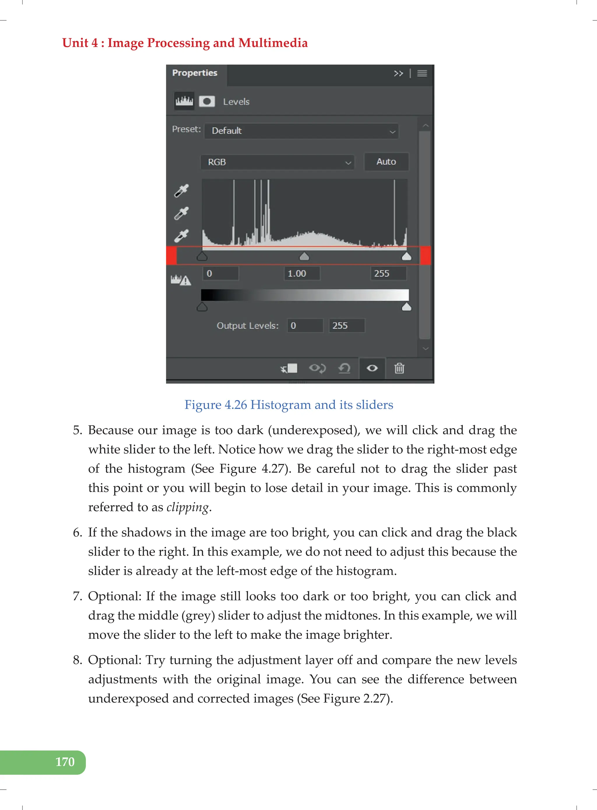 Unit 4 : Image Processing and Multimedia
170
Figure 4.26 Histogram and its sliders
5. Because our image is too dark (underexposed), we will click and drag the
white slider to the left. Notice how we drag the slider to the right-most edge
of the histogram (See Figure 4.27). Be careful not to drag the slider past
this point or you will begin to lose detail in your image. This is commonly
referred to as clipping.
6. If the shadows in the image are too bright, you can click and drag the black
slider to the right. In this example, we do not need to adjust this because the
slider is already at the left-most edge of the histogram.
7. Optional: If the image still looks too dark or too bright, you can click and
drag the middle (grey) slider to adjust the midtones. In this example, we will
move the slider to the left to make the image brighter.
8. Optional: Try turning the adjustment layer off and compare the new levels
adjustments with the original image. You can see the difference between
underexposed and corrected images (See Figure 2.27).
 