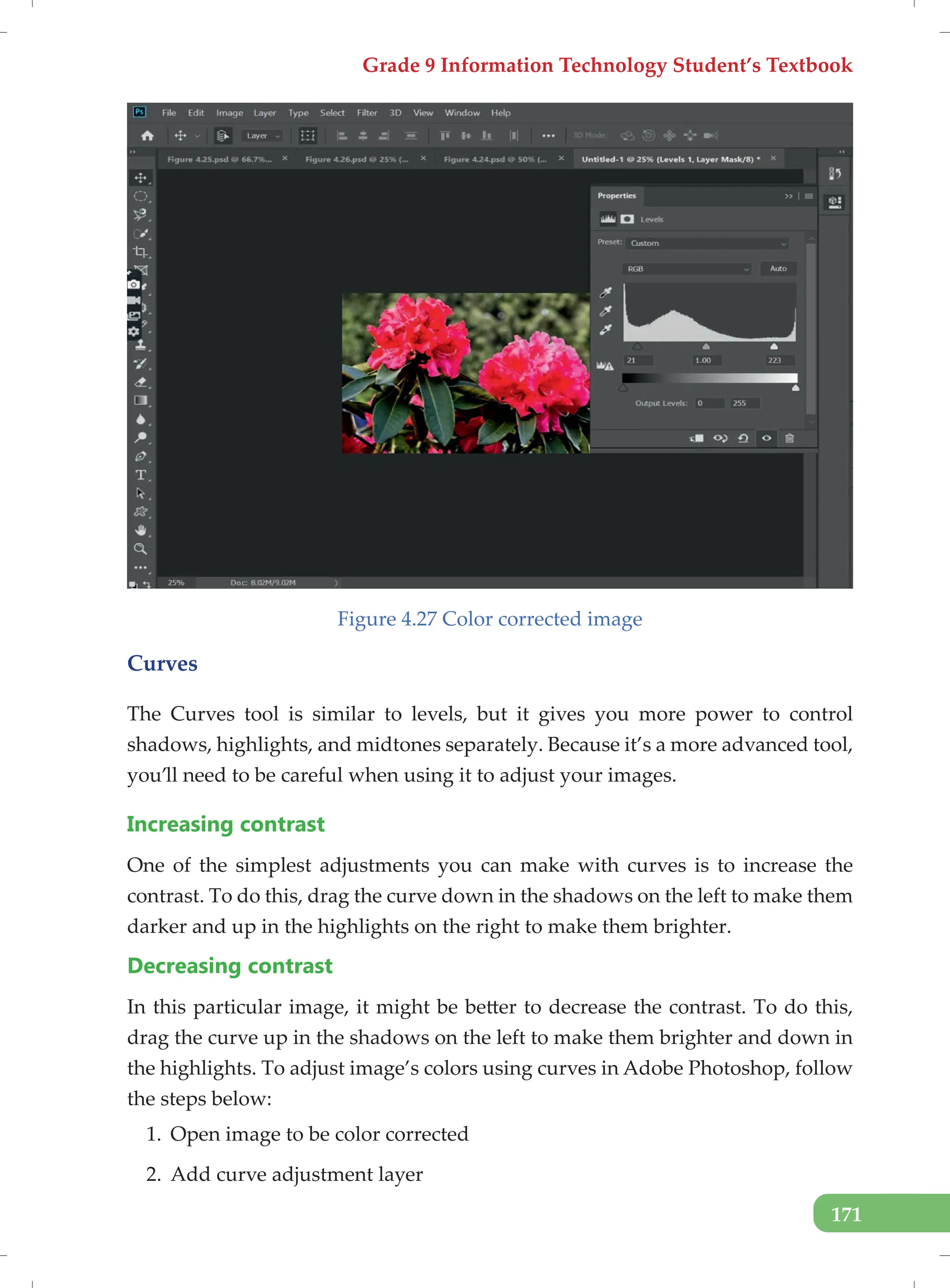 Grade 9 Information Technology Student’s Textbook
171
Figure 4.27 Color corrected image
Curves
The Curves tool is similar to levels, but it gives you more power to control
shadows, highlights, and midtones separately. Because it’s a more advanced tool,
you’ll need to be careful when using it to adjust your images.
Increasing contrast
One of the simplest adjustments you can make with curves is to increase the
contrast. To do this, drag the curve down in the shadows on the left to make them
darker and up in the highlights on the right to make them brighter.
Decreasing contrast
In this particular image, it might be better to decrease the contrast. To do this,
drag the curve up in the shadows on the left to make them brighter and down in
the highlights. To adjust image’s colors using curves in Adobe Photoshop, follow
the steps below:
1. Open image to be color corrected
2. Add curve adjustment layer
 