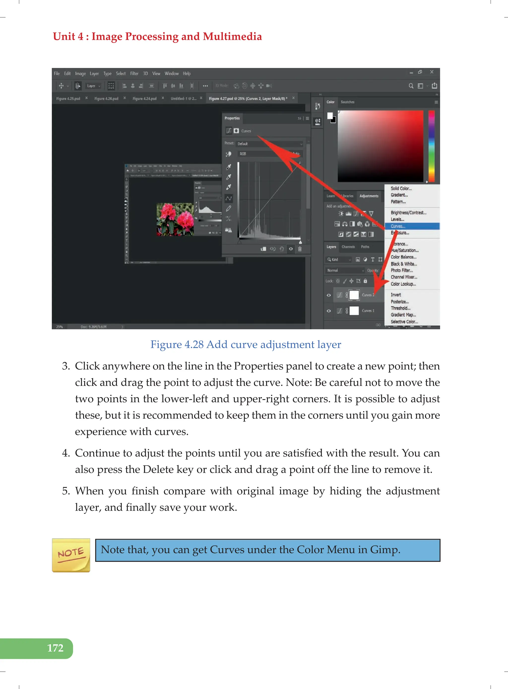 Unit 4 : Image Processing and Multimedia
172
Figure 4.28 Add curve adjustment layer
3. Click anywhere on the line in the Properties panel to create a new point; then
click and drag the point to adjust the curve. Note: Be careful not to move the
two points in the lower-left and upper-right corners. It is possible to adjust
these, but it is recommended to keep them in the corners until you gain more
experience with curves.
4. Continue to adjust the points until you are satisfied with the result. You can
also press the Delete key or click and drag a point off the line to remove it.
5. When you finish compare with original image by hiding the adjustment
layer, and finally save your work.
Note that, you can get Curves under the Color Menu in Gimp.
 