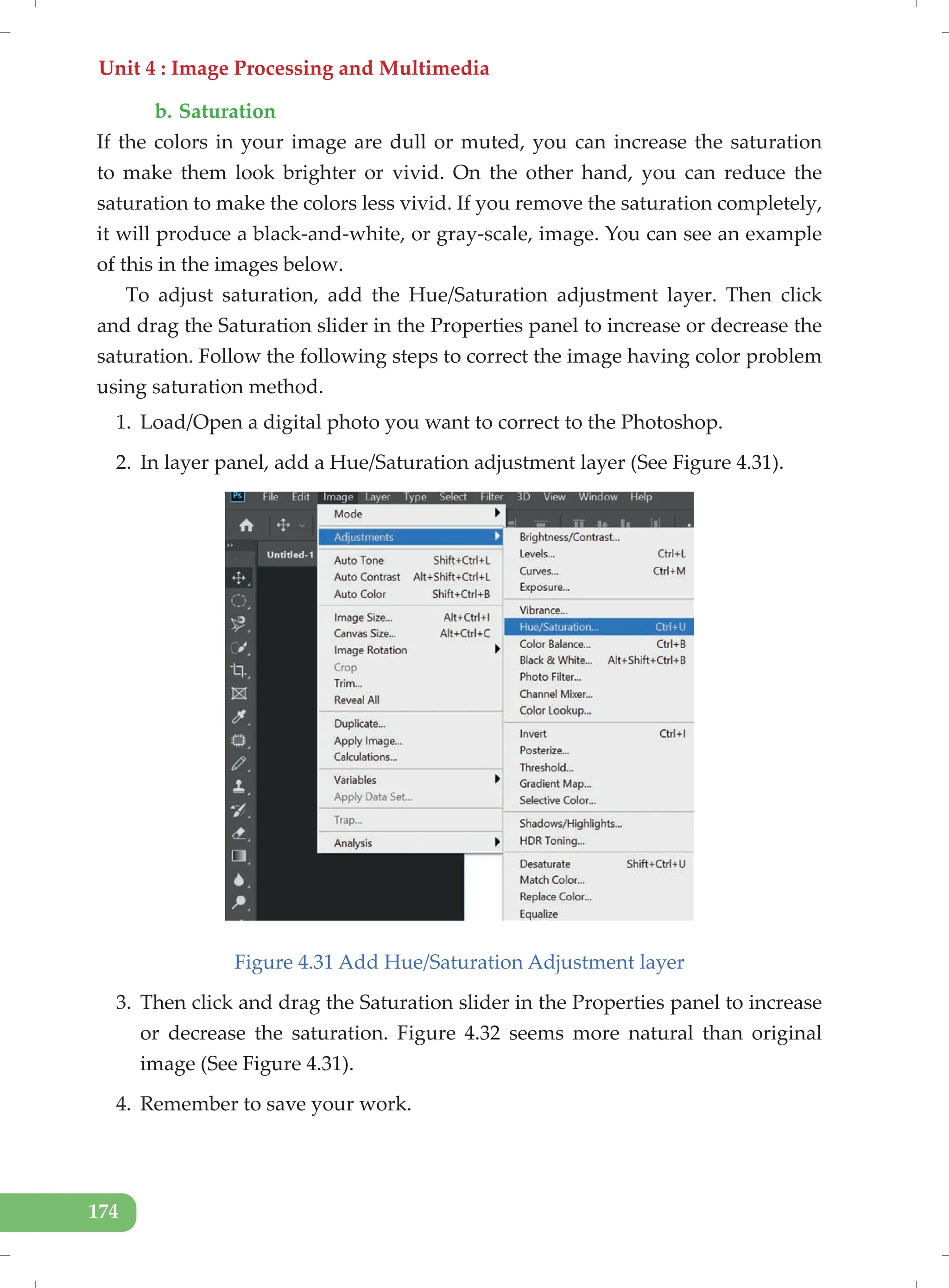 Unit 4 : Image Processing and Multimedia
174
b. Saturation
If the colors in your image are dull or muted, you can increase the saturation
to make them look brighter or vivid. On the other hand, you can reduce the
saturation to make the colors less vivid. If you remove the saturation completely,
it will produce a black-and-white, or gray-scale, image. You can see an example
of this in the images below.
To adjust saturation, add the Hue/Saturation adjustment layer. Then click
and drag the Saturation slider in the Properties panel to increase or decrease the
saturation. Follow the following steps to correct the image having color problem
using saturation method.
1. Load/Open a digital photo you want to correct to the Photoshop.
2. In layer panel, add a Hue/Saturation adjustment layer (See Figure 4.31).
Figure 4.31 Add Hue/Saturation Adjustment layer
3. Then click and drag the Saturation slider in the Properties panel to increase
or decrease the saturation. Figure 4.32 seems more natural than original
image (See Figure 4.31).
4. Remember to save your work.
 