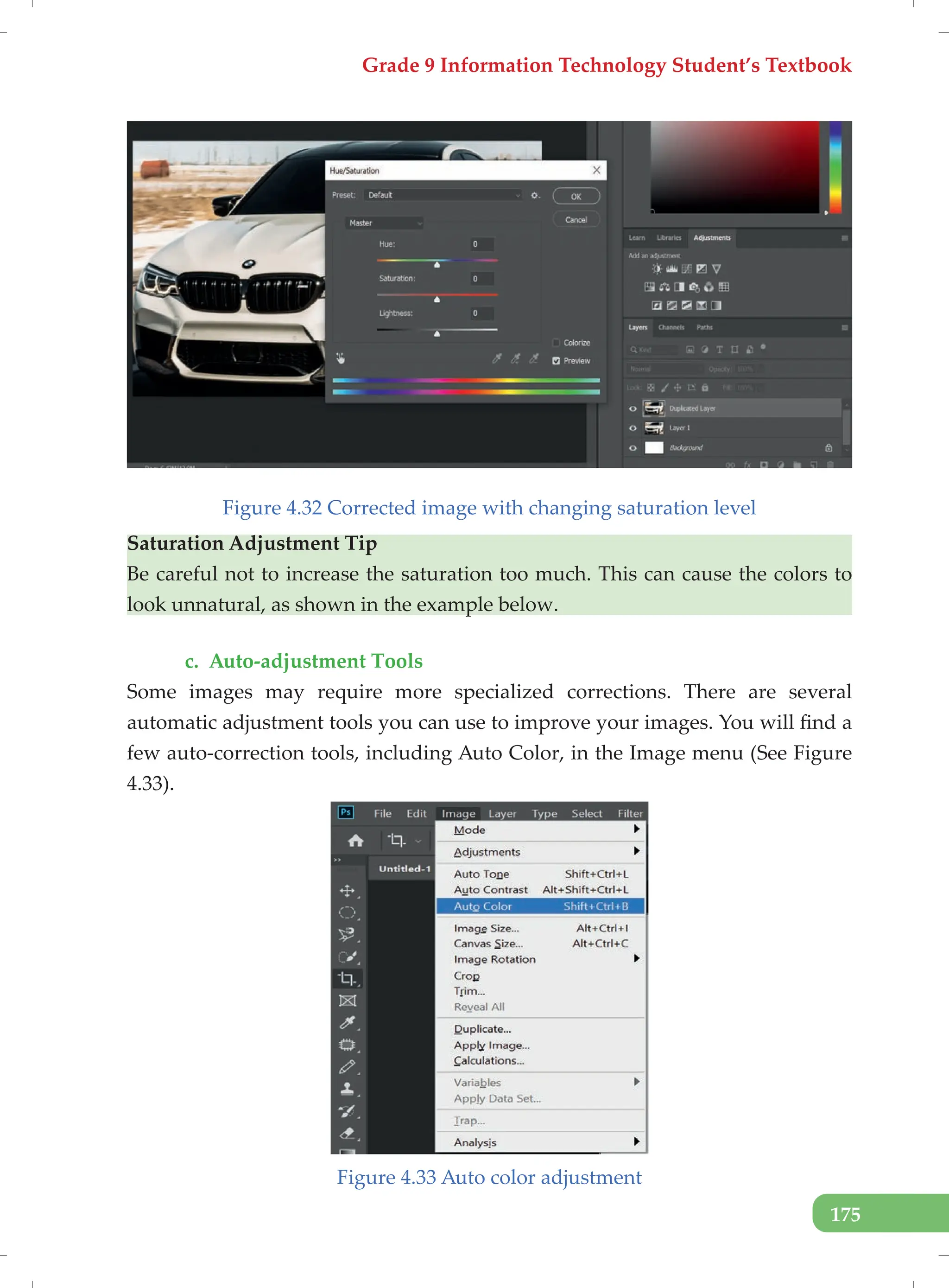 Grade 9 Information Technology Student’s Textbook
175
Figure 4.32 Corrected image with changing saturation level
Saturation Adjustment Tip
Be careful not to increase the saturation too much. This can cause the colors to
look unnatural, as shown in the example below.
c. Auto-adjustment Tools
Some images may require more specialized corrections. There are several
automatic adjustment tools you can use to improve your images. You will find a
few auto-correction tools, including Auto Color, in the Image menu (See Figure
4.33).
Figure 4.33 Auto color adjustment
 