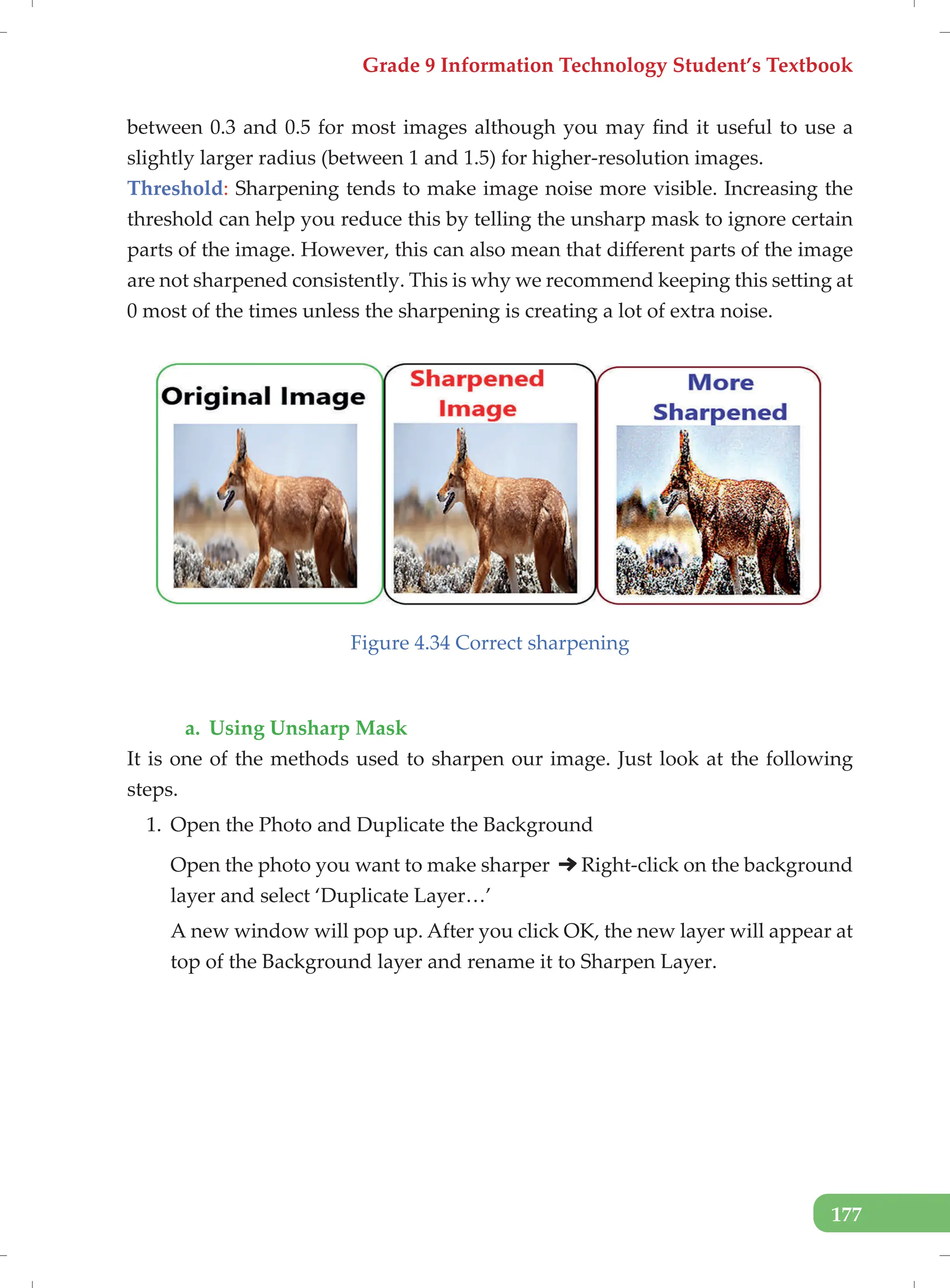 Grade 9 Information Technology Student’s Textbook
177
between 0.3 and 0.5 for most images although you may find it useful to use a
slightly larger radius (between 1 and 1.5) for higher-resolution images.
Threshold: Sharpening tends to make image noise more visible. Increasing the
threshold can help you reduce this by telling the unsharp mask to ignore certain
parts of the image. However, this can also mean that different parts of the image
are not sharpened consistently. This is why we recommend keeping this setting at
0 most of the times unless the sharpening is creating a lot of extra noise.
Figure 4.34 Correct sharpening
a. Using Unsharp Mask
It is one of the methods used to sharpen our image. Just look at the following
steps.
1. Open the Photo and Duplicate the Background
Open the photo you want to make sharper Right-click on the background
layer and select ‘Duplicate Layer…’
A new window will pop up. After you click OK, the new layer will appear at
top of the Background layer and rename it to Sharpen Layer.
 