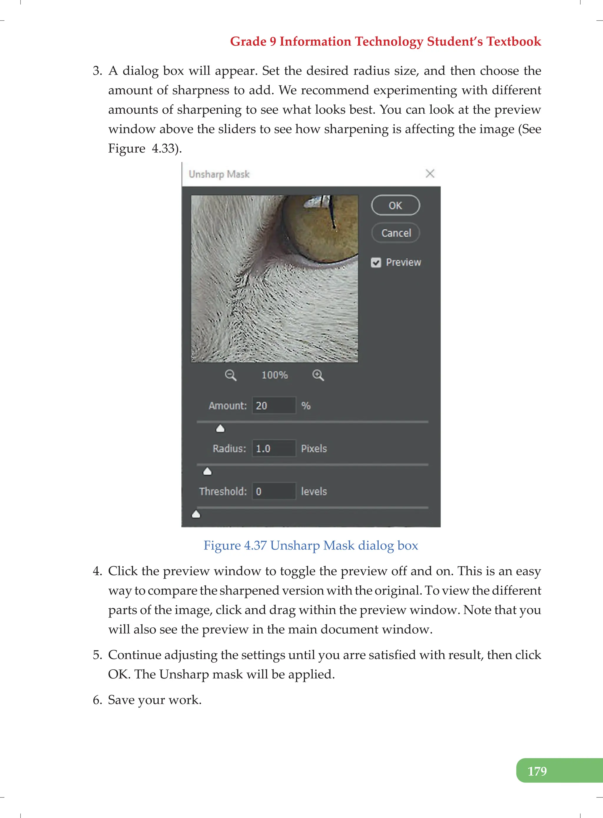 Grade 9 Information Technology Student’s Textbook
179
3. A dialog box will appear. Set the desired radius size, and then choose the
amount of sharpness to add. We recommend experimenting with different
amounts of sharpening to see what looks best. You can look at the preview
window above the sliders to see how sharpening is affecting the image (See
Figure 4.33).
Figure 4.37 Unsharp Mask dialog box
4. Click the preview window to toggle the preview off and on. This is an easy
way to compare the sharpened version with the original. To view the different
parts of the image, click and drag within the preview window. Note that you
will also see the preview in the main document window.
5. Continue adjusting the settings until you arre satisfied with result, then click
OK. The Unsharp mask will be applied.
6. Save your work.
 
